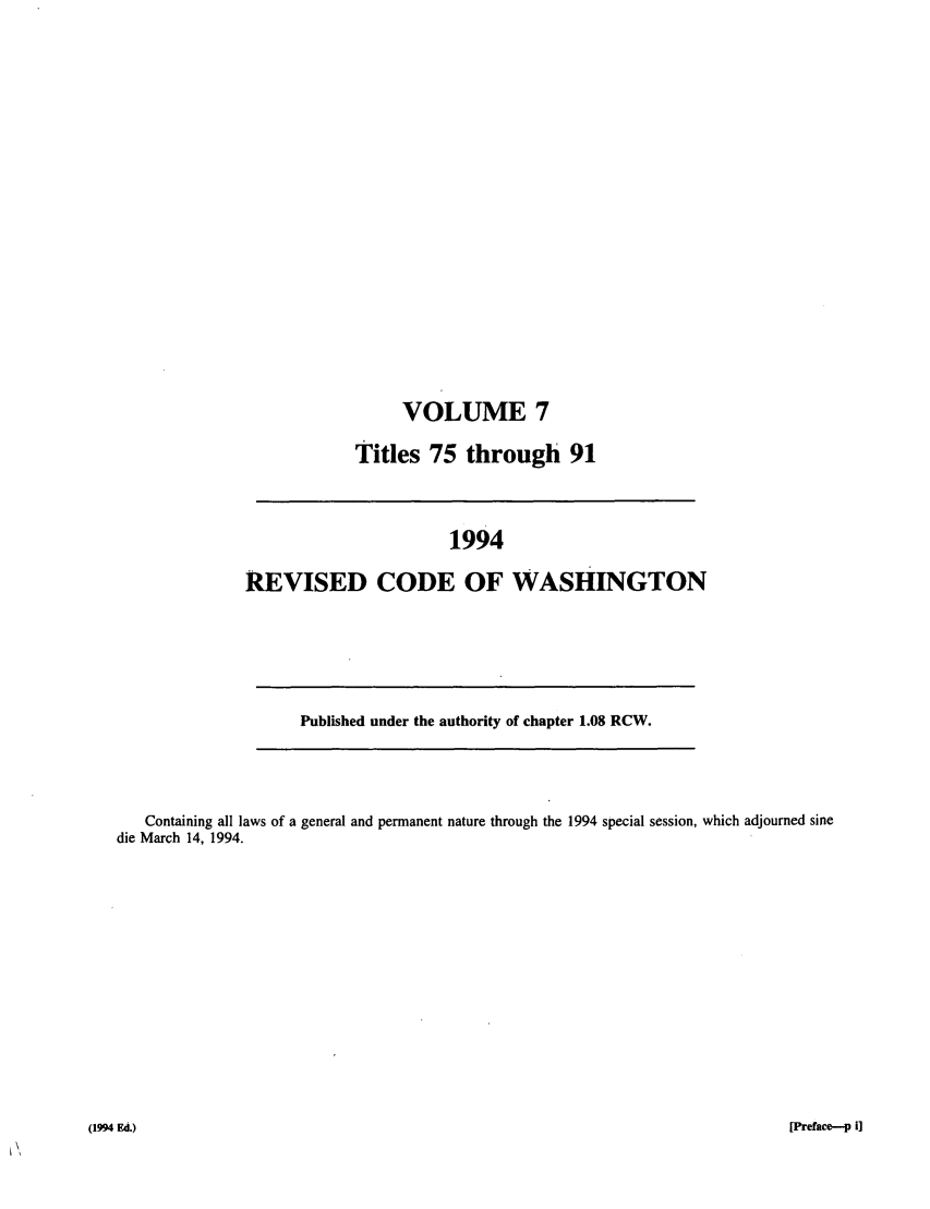 handle is hein.sstatutes/ststwash0079 and id is 1 raw text is: VOLUME 7
Titles 75 through 91

1994
REVISED CODE OF WASHINGTON

Published under the authority of chapter 1.08 RCW.

Containing all laws of a general and permanent nature through the 1994 special session, which adjourned sine
die March 14, 1994.

[Preface--p i]

a994 FA.)


