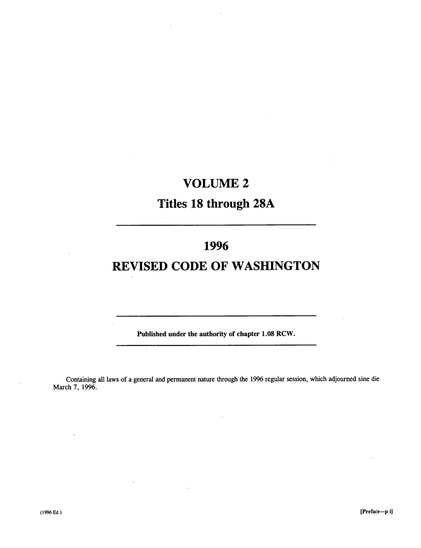 handle is hein.sstatutes/ststwash0084 and id is 1 raw text is: VOLUME 2
Titles 18 through 28A

1996
REVISED CODE OF WASHINGTON

Published under the authority of chapter 1.08 RCW.

Containing all laws of a general and permanent nature through the 1996 regular session, which adjourned sine die
March 7, 1996.

[Preface-p i]

(1996 Ed.)


