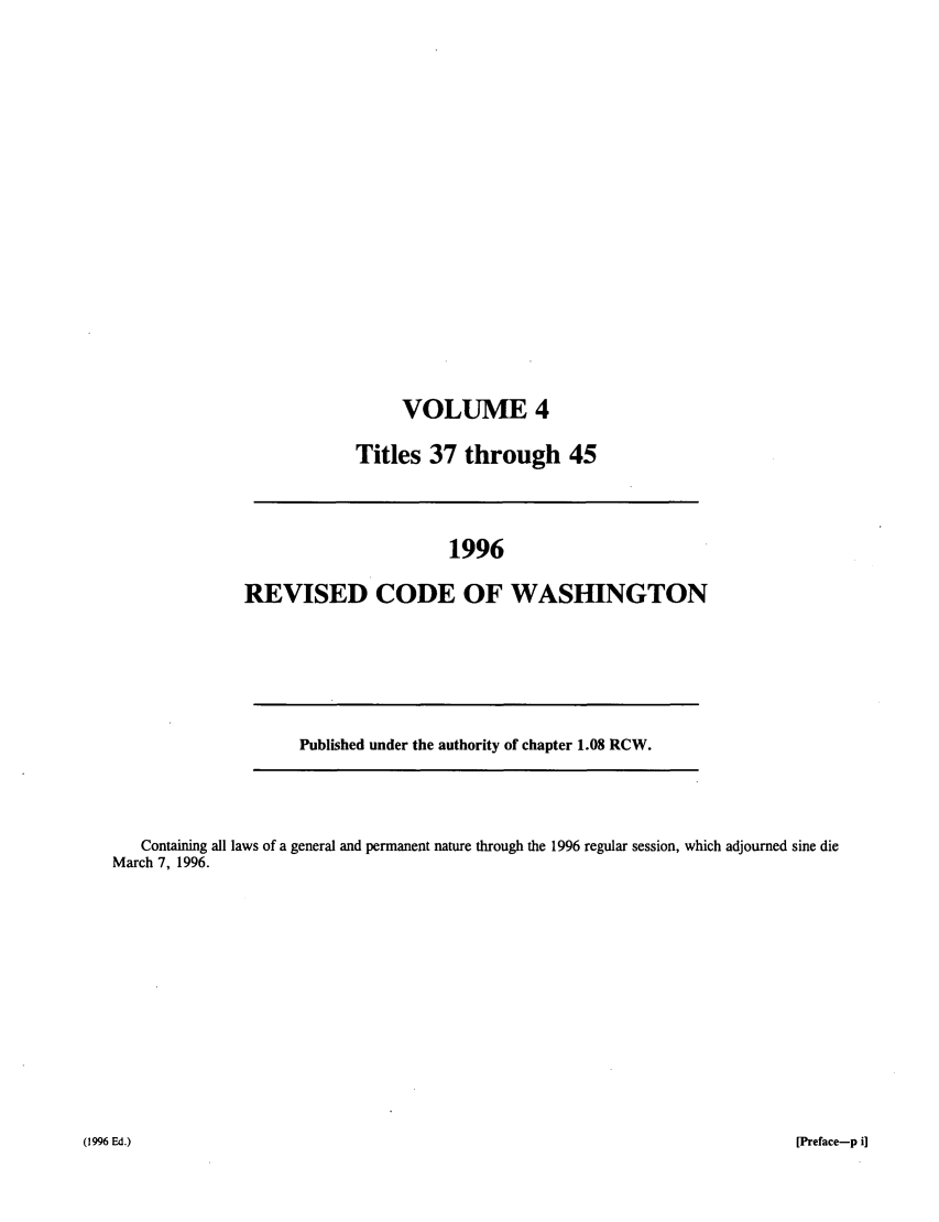 handle is hein.sstatutes/ststwash0086 and id is 1 raw text is: VOLUME 4
Titles 37 through 45

1996
REVISED CODE OF WASHINGTON

Published under the authority of chapter 1.08 RCW.

Containing all laws of a general and permanent nature through the 1996 regular session, which adjourned sine die
March 7, 1996.

[Preface-p i]

(1996 Ed.)


