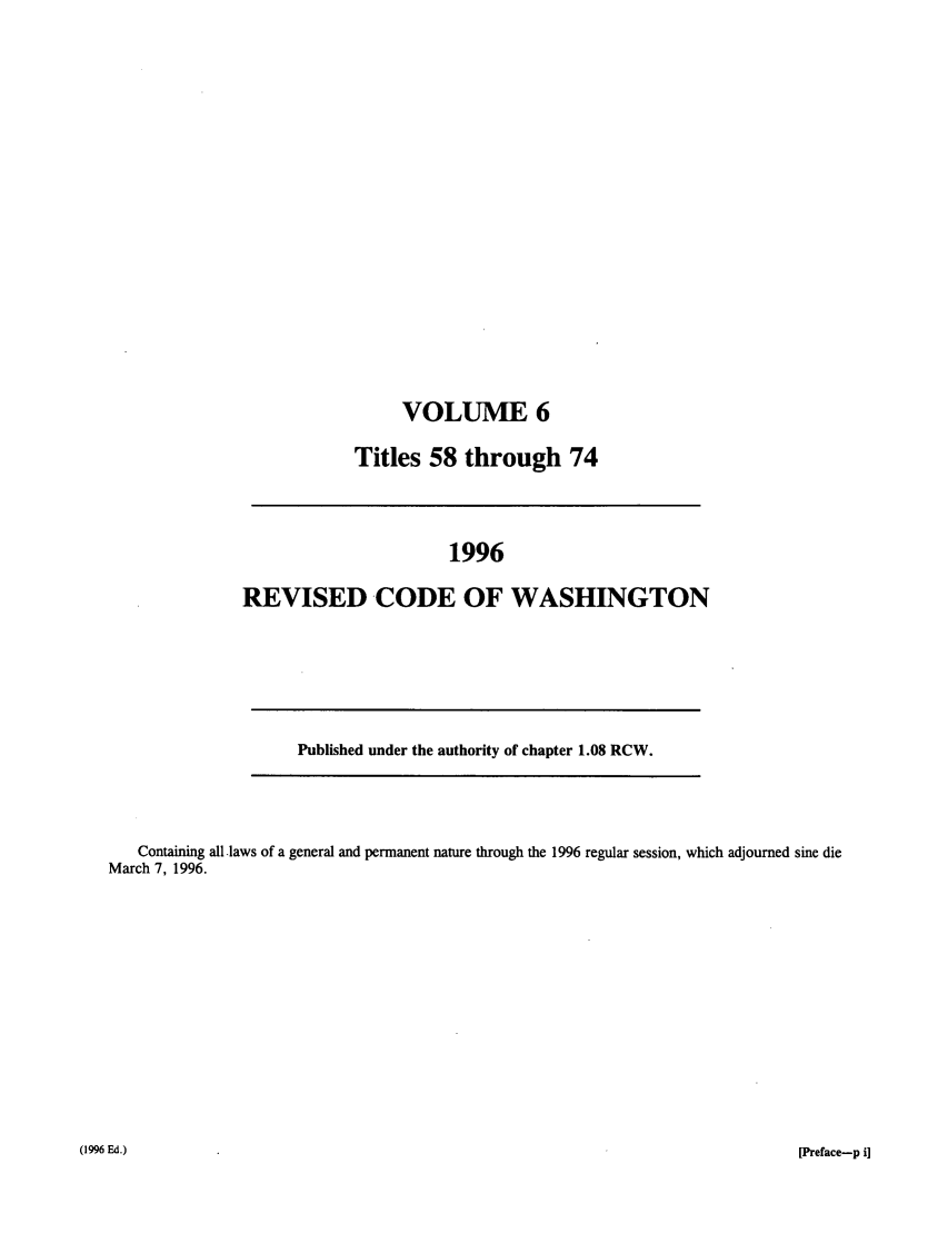 handle is hein.sstatutes/ststwash0088 and id is 1 raw text is: VOLUME 6
Titles 58 through 74

1996
REVISED CODE OF WASHINGTON
Published under the authority of chapter 1.08 RCW.

Containing all laws of a general and permanent nature through the 1996 regular session, which adjourned sine die
March 7, 1996.

(1996 Ed.)

[Preface-p i]


