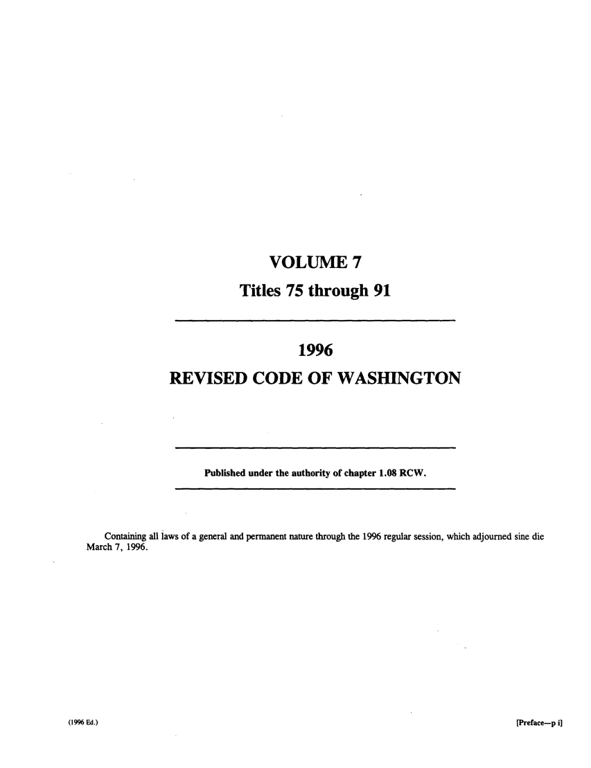 handle is hein.sstatutes/ststwash0089 and id is 1 raw text is: VOLUME 7
Titles 75 through 91

1996
REVISED CODE OF WASHINGTON

Published under the authority of chapter 1.08 RCW.

Containing all laws of a general and permanent nature through the 1996 regular session, which adjourned sine die
March 7, 1996.

[Preface-p i]

(1996 Ed.)


