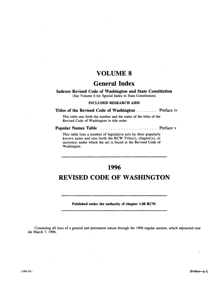 handle is hein.sstatutes/ststwash0090 and id is 1 raw text is: VOLUME 8
General Index
Indexes Revised Code of Washington and State Constitution
(See Volume 0 for Special Index to State Constitution)
INCLUDED RESEARCH AIDS
Titles of the Revised Code of Washington ........ Preface iv
This table sets forth the number and the name of the titles of the
Revised Code of Washington in title order.
Popular Names Table      ...................... Preface v
This table lists a number of legislative acts by their popularly
known name and sets forth the RCW Title(s), chapter(s), or
section(s) under which the act is found in the Revised Code of
Washington.
1996
REVISED CODE OF WASHINGTON

Published under the authority of chapter 1.08 RCW.

Containing all laws of a general and permanent nature through the 1996 regular session, which adjourned sine
die March 7, 1996.

[Preface-p i]

(1996 Ed.)


