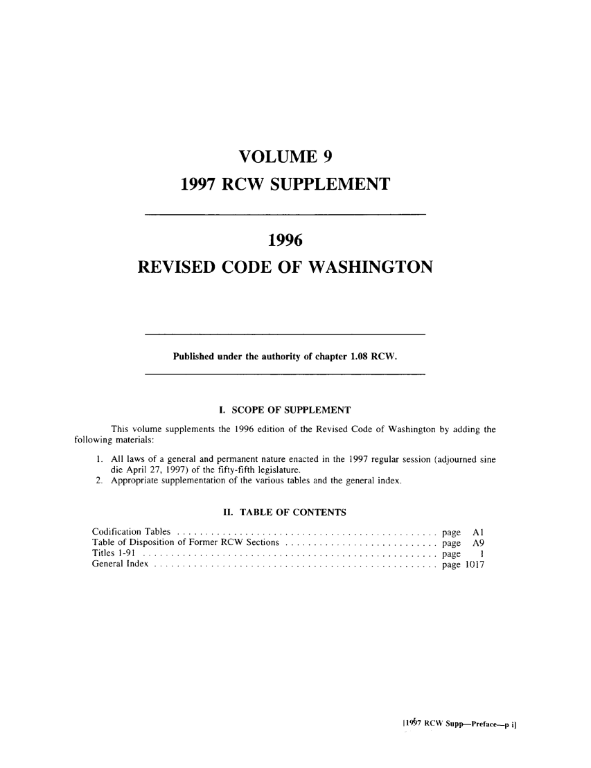 handle is hein.sstatutes/ststwash0091 and id is 1 raw text is: VOLUME 9
1997 RCW SUPPLEMENT

1996
REVISED CODE OF WASHINGTON

Published under the authority of chapter 1.08 RCW.

I. SCOPE OF SUPPLEMENT

This volume supplements the 1996 edition of the Revised Code of Washington by adding the
following materials:
1. All laws of a general and permanent nature enacted in the 1997 regular session (adjourned sine
die April 27, 1997) of the fifty-fifth legislature.
2. Appropriate supplementation of the various tables and the general index.
II. TABLE OF CONTENTS
Codification  Tables  .. ............................................. page  Al
Table of Disposition of Former RCW  Sections  ........................... page  A9
Titles  1-91 . ....................................................  page   1
General Index ................................................... page    1017

119§7 RCW Supp-Preface-p i]


