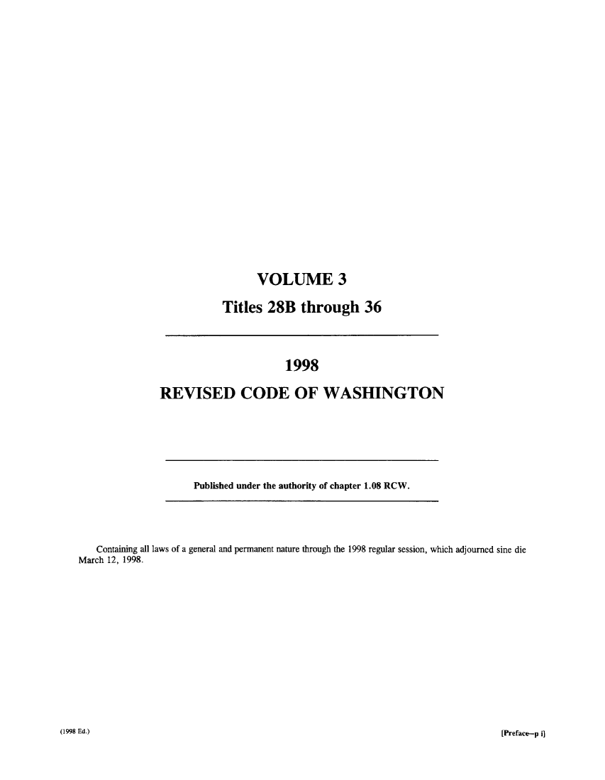 handle is hein.sstatutes/ststwash0095 and id is 1 raw text is: VOLUME 3
Titles 28B through 36

1998
REVISED CODE OF WASHINGTON

Published under the authority of chapter 1.08 RCW.

Containing all laws of a general and permanent nature through the 1998 regular session, which adjourned sine die
March 12, 1998.

(1998 Ed.)

[Preface-p i]


