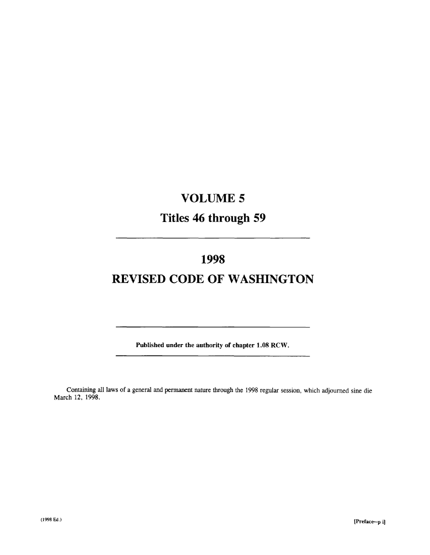 handle is hein.sstatutes/ststwash0097 and id is 1 raw text is: VOLUME 5
Titles 46 through 59

1998
REVISED CODE OF WASHINGTON

Published under the authority of chapter 1.08 RCW.

Containing all laws of a general and permanent nature through the 1998 regular session, which adjourned sine die
March 12, 1998.
(1998 Ed.)                                                                                             [Preface-p i


