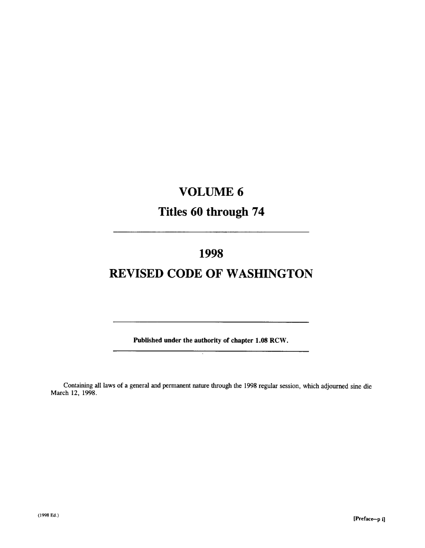 handle is hein.sstatutes/ststwash0098 and id is 1 raw text is: VOLUME 6
Titles 60 through 74

Published under the authority of chapter 1.08 RCW.

1998
REVISED CODE OF WASHINGTON

Containing all laws of a general and permanent nature through the 1998 regular session, which adjourned sine die
March 12, 1998.
(1998 Ed.)                                                                                              [Preface-p


