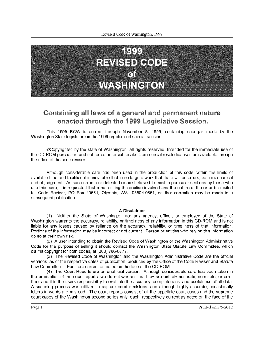 handle is hein.sstatutes/ststwash0101 and id is 1 raw text is: Revised Code of Washington, 1999

Contann        a     w    o  a general    and permanen         nature
enacted throug        te 1999 Legisative Session.
This 1999 RCW is current through November 8, 1999, containing changes made by the
Washington State legislature in the 1999 regular and special session.
@Copyrighted by the state of Washington. All rights reserved. Intended for the immediate use of
the CD-ROM purchaser, and not for commercial resale. Commercial resale licenses are available through
the office of the code reviser.
Although considerable care has been used in the production of this code, within the limits of
available time and facilities it is inevitable that in so large a work that there will be errors, both mechanical
and of judgment. As such errors are detected or are believed to exist in particular sections by those who
use this code, it is requested that a note citing the section involved and the nature of the error be mailed
to: Code Reviser, PO Box 40551, Olympia, WA 98504-0551, so that correction may be made in a
subsequent publication.
A Disclaimer
(1) Neither the State of Washington nor any agency, officer, or employee of the State of
Washington warrants the accuracy, reliability, or timeliness of any information in this CD-ROM and is not
liable for any losses caused by reliance on the accuracy, reliability, or timeliness of that information.
Portions of the information may be incorrect or not current. Person or entities who rely on this information
do so at their own risk.
(2) A user intending to obtain the Revised Code of Washington or the Washington Administrative
Code for the purpose of selling it should contact the Washington State Statute Law Committee, which
claims copyright for both codes, at (360) 786-6777.
(3) The Revised Code of Washington and the Washington Administrative Code are the official
versions, as of the respective dates of publication, produced by the Office of the Code Reviser and Statute
Law Committee. Each are current as noted on the face of the CD-ROM.
(4) The Court Reports are an unofficial version. Although considerable care has been taken in
the production of the court reports, we do not warrant that they are entirely accurate, complete, or error
free, and it is the users responsibility to evaluate the accuracy, completeness, and usefulness of all data.
A scanning process was utilized to capture court decisions, and although highly accurate, occasionally
letters in words are misread. The court reports consist of all the appellate court cases and the supreme
court cases of the Washington second series only, each, respectively current as noted on the face of the

Printed on 3/5/2012

Page 1I


