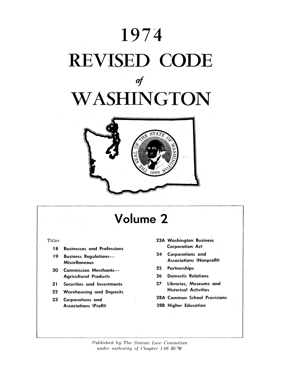 handle is hein.sstatutes/ststwash0158 and id is 1 raw text is: 19

74

RE VISED CODE
of
WASHINGTON

Volume 2

Titles
1 8 Businesses and Professions
19  Business Regulations-
Miscellaneous
20  Commission Merchants-
Agricultural Products
21  Securities and Investments
22  Warehousing and Deposits
23  Corporations and
Associations (Profit)

23A Washington Business
Corporation Act
24  Corporations and
Associations (Nonprofit)
25  Partnerships
26  Domestic Relations
27  Libraries, Museums and
Historical Activities
28A Common School Provisions
28B Higher Education

Published by The Statute Lawv Cotmittee
under authority of Chapter 1L08 RCW


