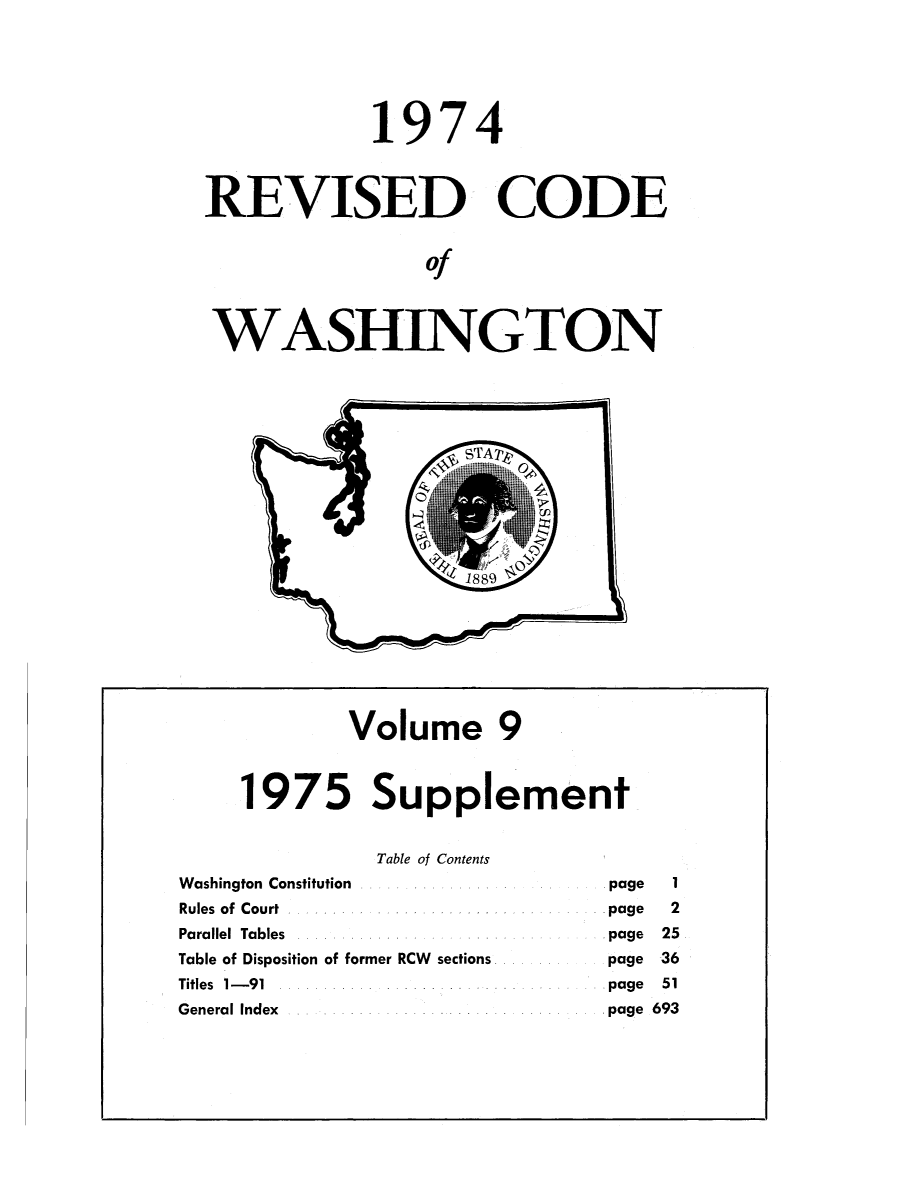 handle is hein.sstatutes/ststwash0165 and id is 1 raw text is: 1974
REVISED CODE
of
WASHINGTON

Volume 9
1975 Supplement
Table of Contents
Washington Constitution                              page   1
Rules of Court                                       page   2
Parallel Tables                                      page  25
Table of Disposition of former RCW sections          page  36
Titles 1-91                                          page  51
General Index                                        page 693


