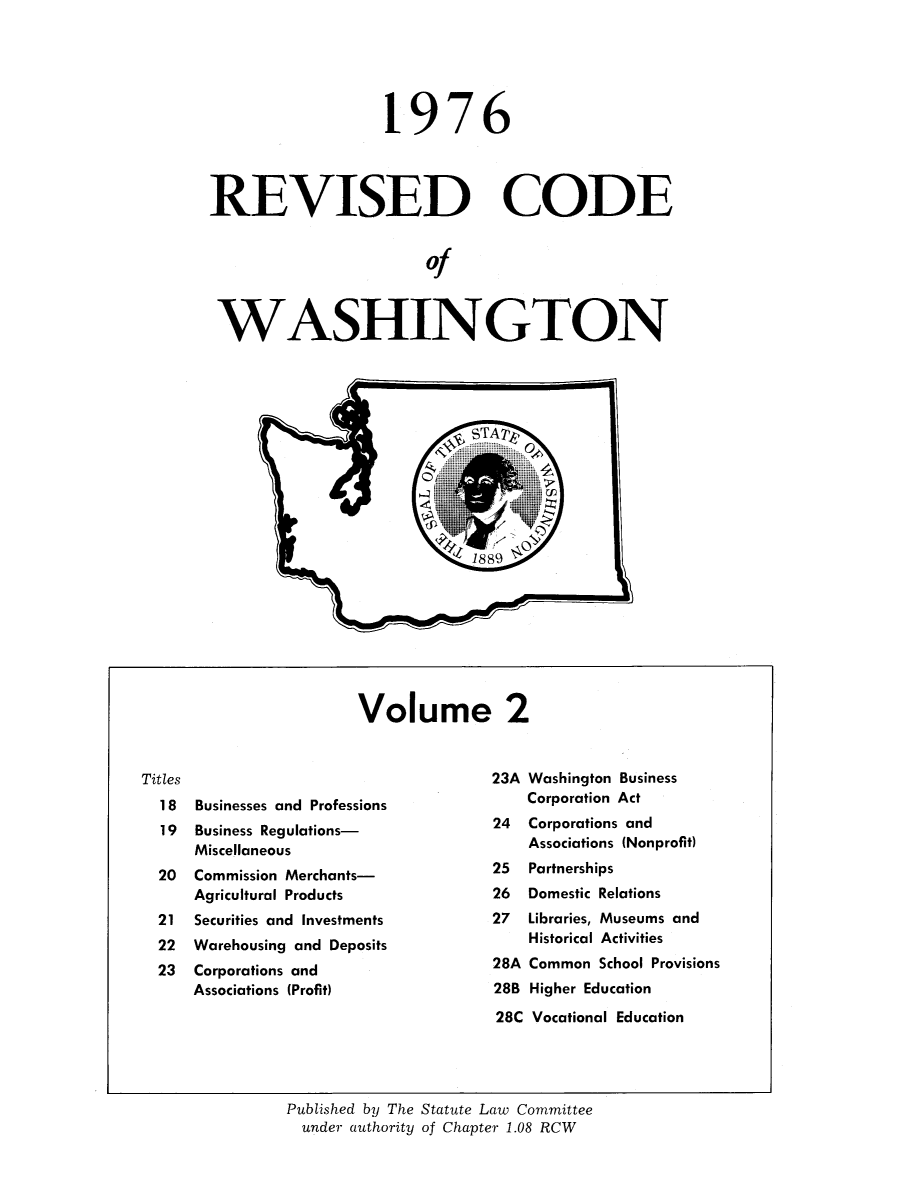 handle is hein.sstatutes/ststwash0168 and id is 1 raw text is: 19

76

REVISED CODE
of
WASHINGTON

Volume 2

Titles
18  Businesses and Professions
19  Business Regulations-
Miscellaneous
20  Commission Merchants-
Agricultural Products
21  Securities and Investments
22  Warehousing and Deposits
23  Corporations and
Associations (Profit)

23A Washington Business
Corporation Act
24  Corporations and
Associations (Nonprofit)
25  Partnerships
26  Domestic Relations
27  Libraries, Museums and
Historical Activities
28A Common School Provisions
28B Higher Education
28C Vocational Education

Published by The Statute Law Committee
under authority of Chapter 1.08 RCW


