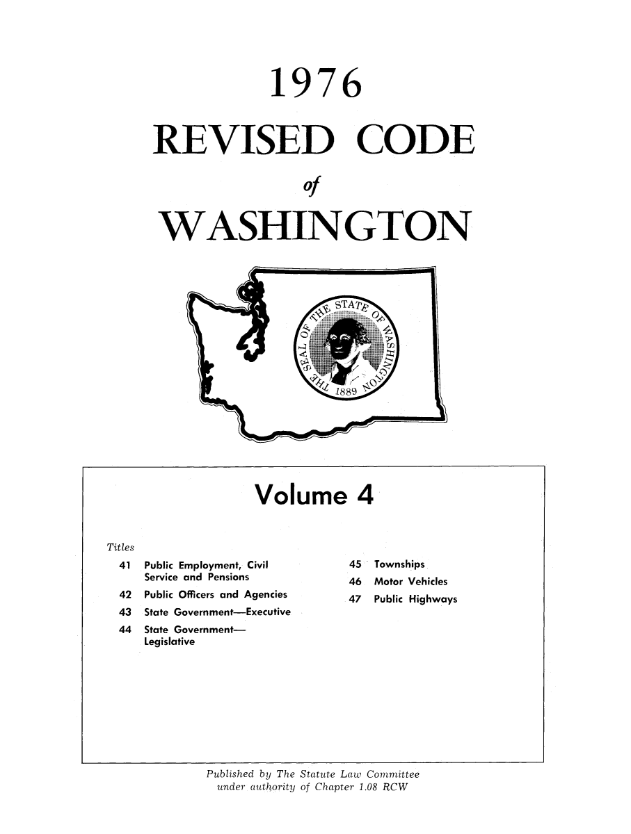 handle is hein.sstatutes/ststwash0170 and id is 1 raw text is: 19

76

REVISED CODE
of
WASHINGTON

Volume 4

Public Employment, Civil
Service and Pensions
Public Officers and Agencies
State Government-Executive
State Government-
Legislative

45
46
47

Townships
Motor Vehicles
Public Highways

Published by The Statute Law Committee
under authority of Chapter 1.08 RCW

Titles
41
42
43
44


