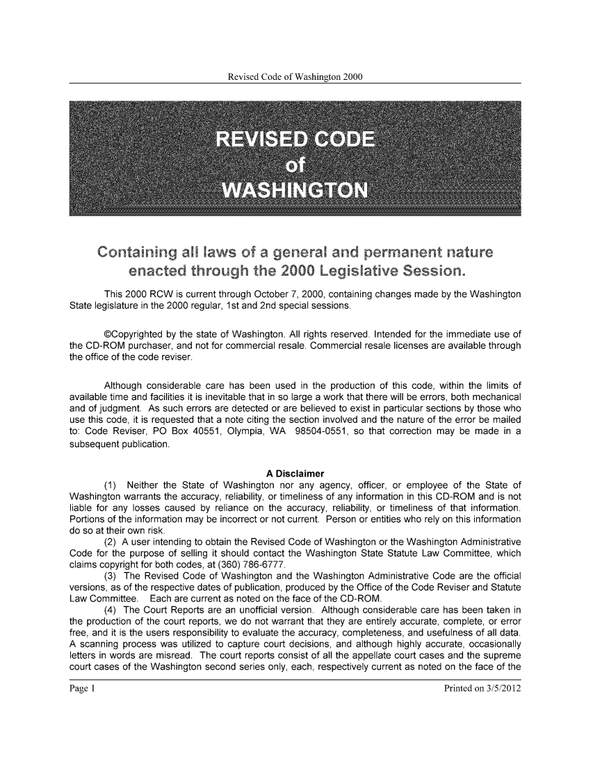 handle is hein.sstatutes/ststwash0177 and id is 1 raw text is: Revised Code of Washington 2000

Contann              ws o    a              jeneral and permanent nature
enacted throug        te 2000Legisative Session.
This 2000 RCW is current through October 7, 2000, containing changes made by the Washington
State legislature in the 2000 regular, 1st and 2nd special sessions.
@Copyrighted by the state of Washington. All rights reserved. Intended for the immediate use of
the CD-ROM purchaser, and not for commercial resale. Commercial resale licenses are available through
the office of the code reviser.
Although considerable care has been used in the production of this code, within the limits of
available time and facilities it is inevitable that in so large a work that there will be errors, both mechanical
and of judgment. As such errors are detected or are believed to exist in particular sections by those who
use this code, it is requested that a note citing the section involved and the nature of the error be mailed
to: Code Reviser, PO Box 40551, Olympia, WA 98504-0551, so that correction may be made in a
subsequent publication.
A Disclaimer
(1) Neither the State of Washington nor any agency, officer, or employee of the State of
Washington warrants the accuracy, reliability, or timeliness of any information in this CD-ROM and is not
liable for any losses caused by reliance on the accuracy, reliability, or timeliness of that information.
Portions of the information may be incorrect or not current. Person or entities who rely on this information
do so at their own risk.
(2) A user intending to obtain the Revised Code of Washington or the Washington Administrative
Code for the purpose of selling it should contact the Washington State Statute Law Committee, which
claims copyright for both codes, at (360) 786-6777.
(3) The Revised Code of Washington and the Washington Administrative Code are the official
versions, as of the respective dates of publication, produced by the Office of the Code Reviser and Statute
Law Committee. Each are current as noted on the face of the CD-ROM.
(4) The Court Reports are an unofficial version. Although considerable care has been taken in
the production of the court reports, we do not warrant that they are entirely accurate, complete, or error
free, and it is the users responsibility to evaluate the accuracy, completeness, and usefulness of all data.
A scanning process was utilized to capture court decisions, and although highly accurate, occasionally
letters in words are misread. The court reports consist of all the appellate court cases and the supreme
court cases of the Washington second series only, each, respectively current as noted on the face of the

Page 1I

Printed on 3/5/2012


