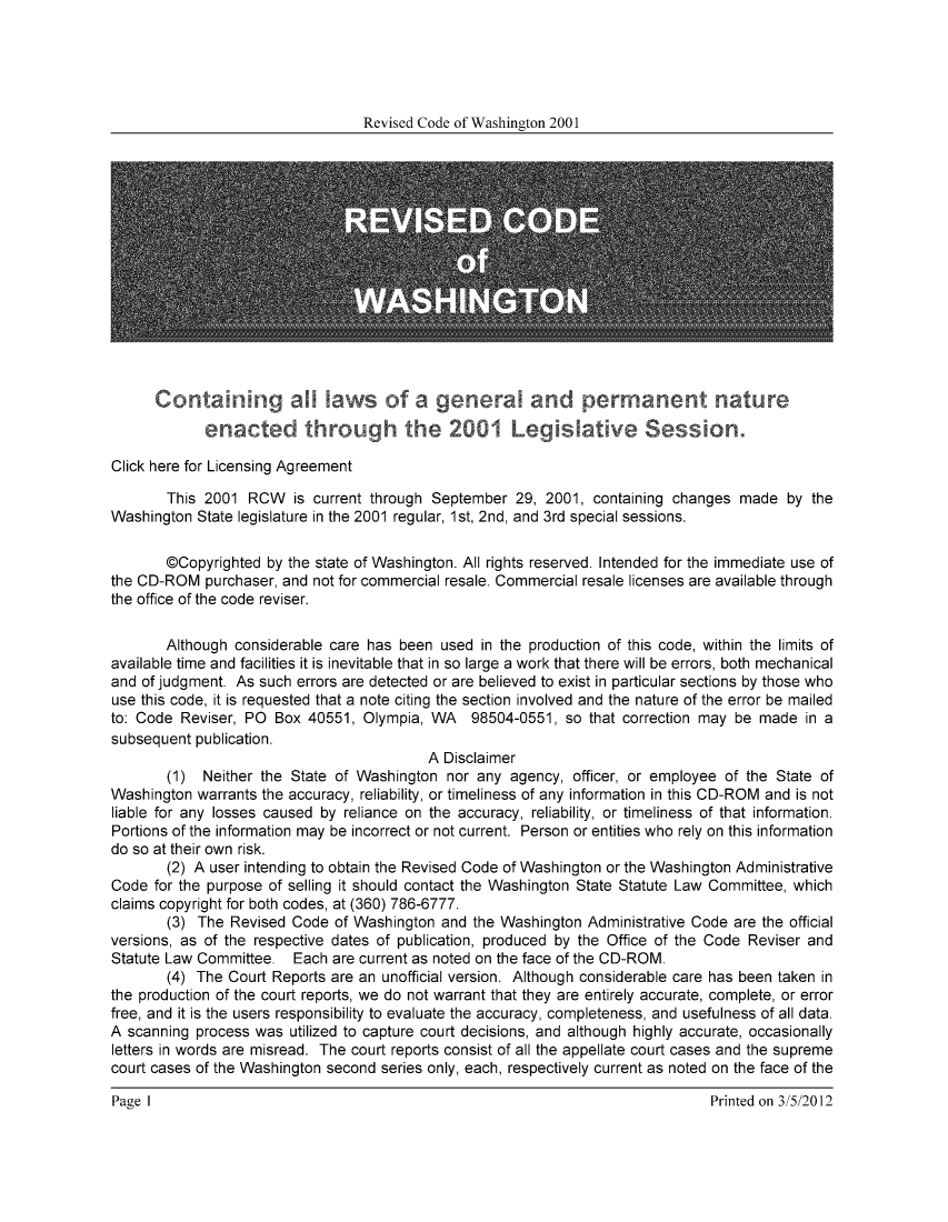 handle is hein.sstatutes/ststwash0181 and id is 1 raw text is: Revised Code of Washington 2001

Conta ning all lawsof a general and permanent nature
enacted trou          the 20 01 Le     sative SessI on.
Click here for Licensing Agreement
This 2001 RCW is current through September 29, 2001, containing changes made by the
Washington State legislature in the 2001 regular, 1st, 2nd, and 3rd special sessions.
@Copyrighted by the state of Washington. All rights reserved. Intended for the immediate use of
the CD-ROM purchaser, and not for commercial resale. Commercial resale licenses are available through
the office of the code reviser.
Although considerable care has been used in the production of this code, within the limits of
available time and facilities it is inevitable that in so large a work that there will be errors, both mechanical
and of judgment. As such errors are detected or are believed to exist in particular sections by those who
use this code, it is requested that a note citing the section involved and the nature of the error be mailed
to: Code Reviser, PO Box 40551, Olympia, WA 98504-0551, so that correction may be made in a
subsequent publication.
A Disclaimer
(1) Neither the State of Washington nor any agency, officer, or employee of the State of
Washington warrants the accuracy, reliability, or timeliness of any information in this CD-ROM and is not
liable for any losses caused by reliance on the accuracy, reliability, or timeliness of that information.
Portions of the information may be incorrect or not current. Person or entities who rely on this information
do so at their own risk.
(2) A user intending to obtain the Revised Code of Washington or the Washington Administrative
Code for the purpose of selling it should contact the Washington State Statute Law Committee, which
claims copyright for both codes, at (360) 786-6777.
(3) The Revised Code of Washington and the Washington Administrative Code are the official
versions, as of the respective dates of publication, produced by the Office of the Code Reviser and
Statute Law Committee. Each are current as noted on the face of the CD-ROM.
(4) The Court Reports are an unofficial version. Although considerable care has been taken in
the production of the court reports, we do not warrant that they are entirely accurate, complete, or error
free, and it is the users responsibility to evaluate the accuracy, completeness, and usefulness of all data.
A scanning process was utilized to capture court decisions, and although highly accurate, occasionally
letters in words are misread. The court reports consist of all the appellate court cases and the supreme
court cases of the Washington second series only, each, respectively current as noted on the face of the

Page 1I

Printed on 3/5/2012


