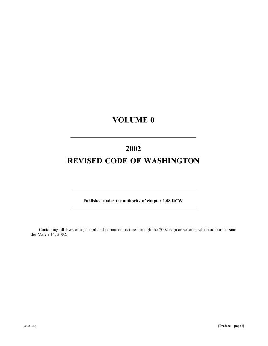 handle is hein.sstatutes/ststwash0185 and id is 1 raw text is: VOLUME 0

2002
REVISED CODE OF WASHINGTON

Published under the authority of chapter 1.08 RCW.

Containing all laws of a general and permanent nature through the 2002 regular session, which adjourned sine
die March 14, 2002.

[Preface-page i]

(2002 Ed.)


