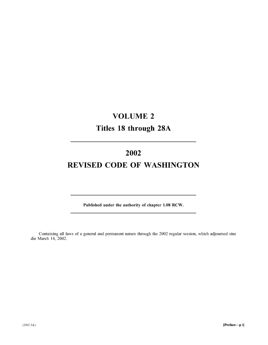 handle is hein.sstatutes/ststwash0187 and id is 1 raw text is: VOLUME 2
Titles 18 through 28A

2002
REVISED CODE OF WASHINGTON

Published under the authority of chapter 1.08 RCW.

Containing all laws of a general and permanent nature through the 2002 regular session, which adjourned sine
die March 14, 2002.

[Preface-p i]

(2002 Ed.)


