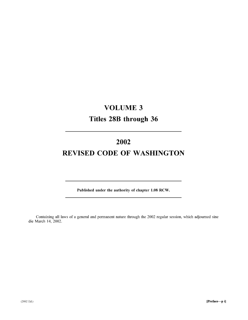 handle is hein.sstatutes/ststwash0188 and id is 1 raw text is: VOLUME 3
Titles 28B through 36

2002
REVISED CODE OF WASHINGTON

Published under the authority of chapter 1.08 RCW.

Containing all laws of a general and permanent nature through the 2002 regular session, which adjourned sine
die March 14, 2002.

[Preface-p i]

(2002 Ed.)


