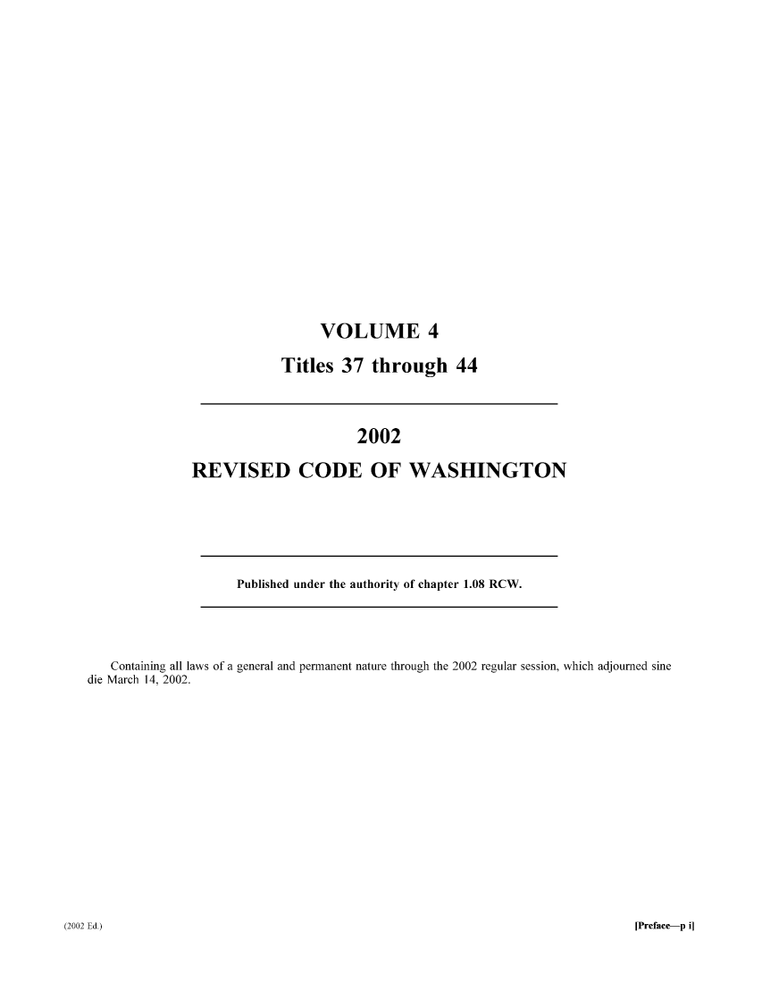 handle is hein.sstatutes/ststwash0189 and id is 1 raw text is: VOLUME 4
Titles 37 through 44

2002
REVISED CODE OF WASHINGTON

Published under the authority of chapter 1.08 RCW.

Containing all laws of a general and permanent nature through the 2002 regular session, which adjourned sine
die March 14, 2002.

[Preface-p i]

(2002 Ed.)


