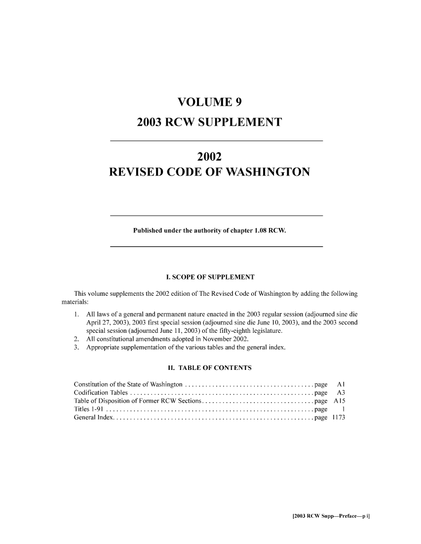 handle is hein.sstatutes/ststwash0194 and id is 1 raw text is: VOLUME 9
2003 RCW SUPPLEMENT

2002
REVISED CODE OF WASHINGTON

Published under the authority of chapter 1.08 RCW.

I. SCOPE OF SUPPLEMENT
This volume supplements the 2002 edition of The Revised Code of Washington by adding the following
materials:
1. All laws of a general and permanent nature enacted in the 2003 regular session (adjourned sine die
April 27, 2003), 2003 first special session (adjourned sine die June 10, 2003), and the 2003 second
special session (adjourned June 11, 2003) of the fifty-eighth legislature.
2. All constitutional amendments adopted in November 2002.
3. Appropriate supplementation of the various tables and the general index.
II. TABLE OF CONTENTS

Constitution of the State of Washington  ..................................page
Codification Tables   ................................................ page
Table of Disposition of Former RCW Sections..... ........................ page
Titles 1-91 ..... .................................................... page
General Index.    .................................................... page

Al
A3
A15
1
1173

[2003 RCW Supp-Preface-p i]


