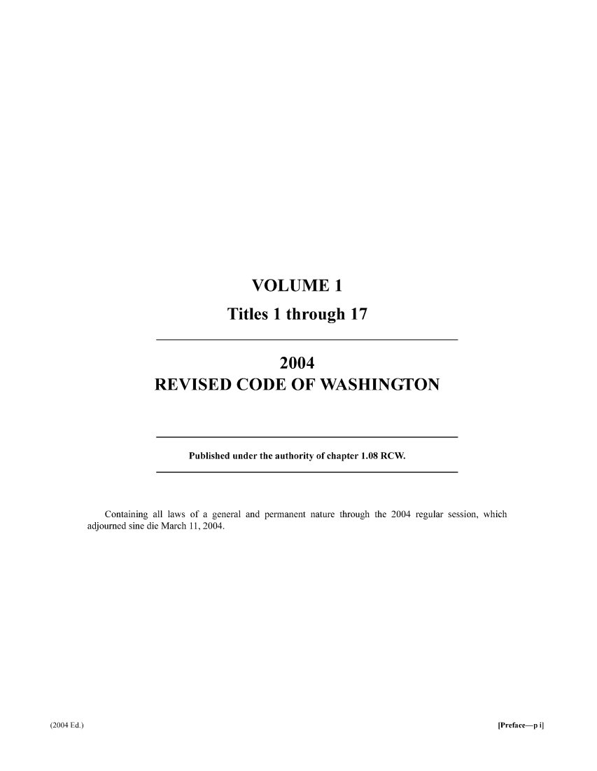 handle is hein.sstatutes/ststwash0196 and id is 1 raw text is: VOLUME 1
Titles 1 through 17

2004
REVISED CODE OF WASHINGTON

Published under the authority of chapter 1.08 RCW.

Containing all laws of a general and permanent nature through the 2004 regular session, which
adjourned sine die March 11, 2004.

[Preface-p i]

(2004 Ed.)


