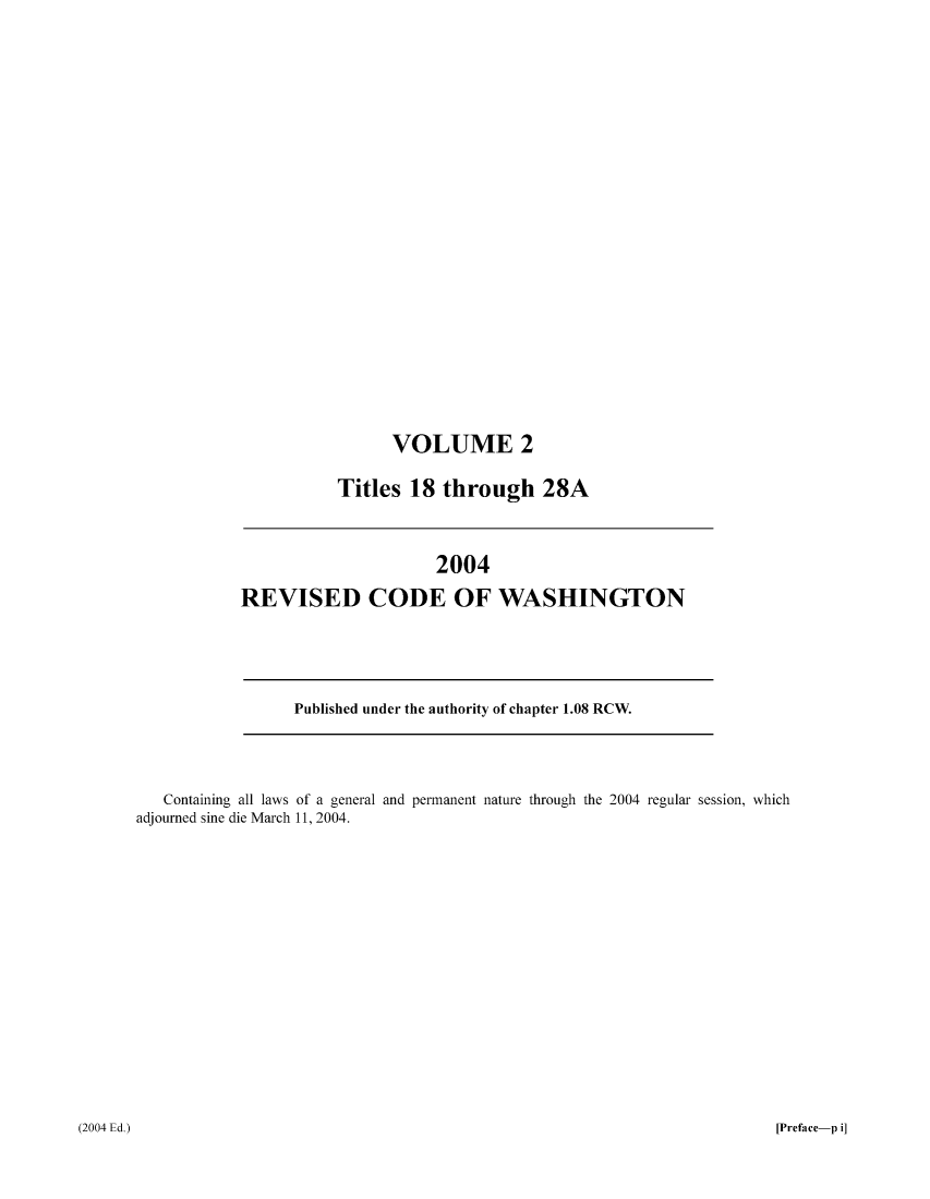 handle is hein.sstatutes/ststwash0197 and id is 1 raw text is: VOLUME 2
Titles 18 through 28A

2004
REVISED CODE OF WASHINGTON

Published under the authority of chapter 1.08 RCW.

Containing all laws of a general and permanent nature through the 2004 regular session, which
adjourned sine die March 11, 2004.

[Preface-p i]

(2004 Ed.)


