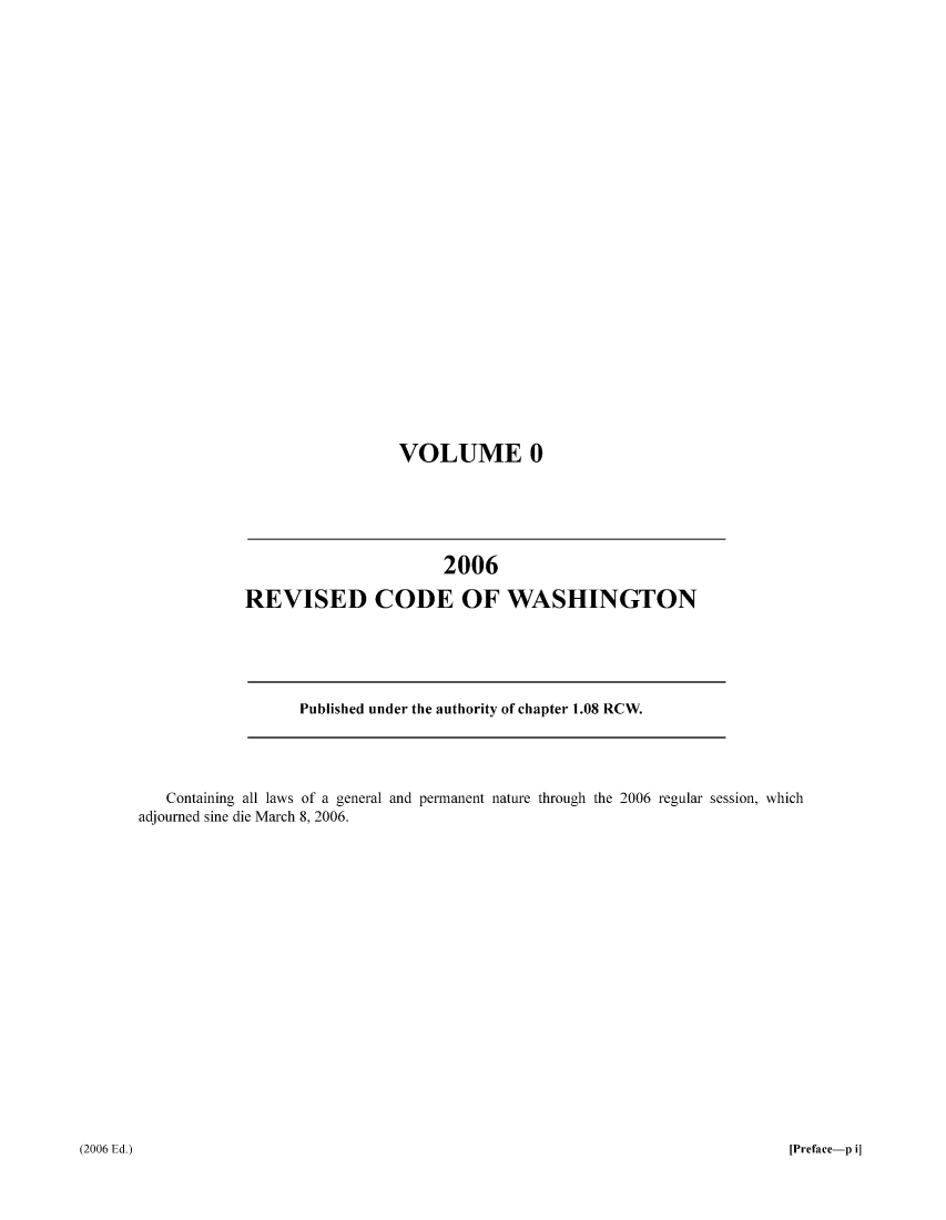 handle is hein.sstatutes/ststwash0205 and id is 1 raw text is: VOLUME 0

2006
REVISED CODE OF WASHINGTON

Published under the authority of chapter 1.08 RCW.

Containing all laws of a general and permanent nature through the 2006 regular session, which
adjourned sine die March 8, 2006.

(2006 Ed.)

[Preface-p i]


