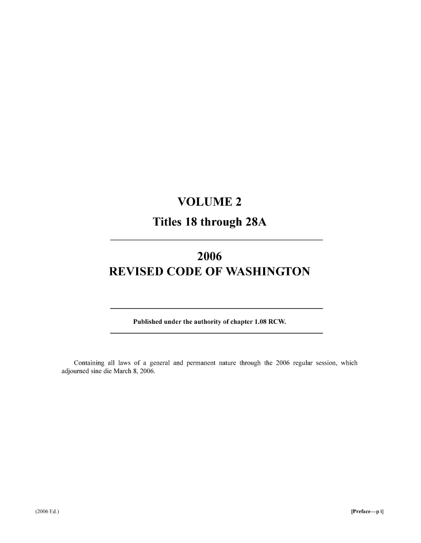 handle is hein.sstatutes/ststwash0207 and id is 1 raw text is: VOLUME 2
Titles 18 through 28A

2006
REVISED CODE OF WASHINGTON

Published under the authority of chapter 1.08 RCW.

Containing all laws of a general and permanent nature through the 2006 regular session, which
adjourned sine die March 8, 2006.

(2006 Ed.)

[Preface-p i]


