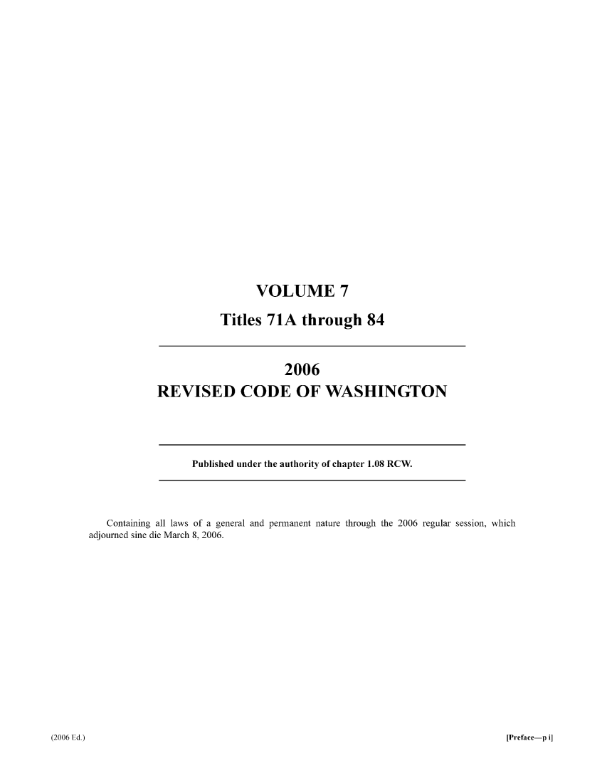 handle is hein.sstatutes/ststwash0212 and id is 1 raw text is: VOLUME 7
Titles 71A through 84

2006
REVISED CODE OF WASHINGTON

Published under the authority of chapter 1.08 RCW.

Containing all laws of a general and permanent nature through the 2006 regular session, which
adjourned sine die March 8, 2006.

[Preface-p i]

(2006 Ed.)


