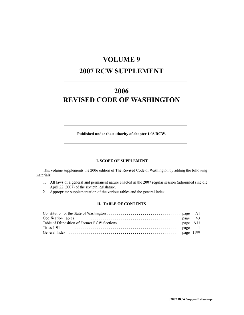 handle is hein.sstatutes/ststwash0214 and id is 1 raw text is: VOLUME 9
2007 RCW SUPPLEMENT

2006
REVISED CODE OF WASHINGTON

Published under the authority of chapter 1.08 RCW.

I. SCOPE OF SUPPLEMENT
This volume supplements the 2006 edition of The Revised Code of Washington by adding the following
materials:
1. All laws of a general and permanent nature enacted in the 2007 regular session (adjourned sine die
April 22, 2007) of the sixtieth legislature.
2. Appropriate supplementation of the various tables and the general index.
II. TABLE OF CONTENTS

Constitution of the State of Washington  .................................. page
Codification Tables   ................................................ page
Table of Disposition of Former RCW Sections..... ........................ page
Titles 1-91 ..... .................................................... page
General Index.    .................................................... page

Al
A3
A13
1
1199

[2007 RCW Supp-Preface-p i]


