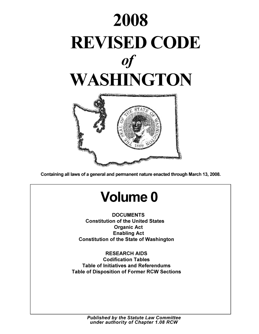 handle is hein.sstatutes/ststwash0215 and id is 1 raw text is: 2008
REVISED CODE
of
WASHINGTON

Containing all laws of a general and permanent nature enacted through March 13, 2008.

Published by the Statute Law Committee
under authority of Chapter 1.08 RCW

Volume 0
DOCUMENTS
Constitution of the United States
Organic Act
Enabling Act
Constitution of the State of Washington
RESEARCH AIDS
Codification Tables
Table of Initiatives and Referendums
Table of Disposition of Former RCW Sections


