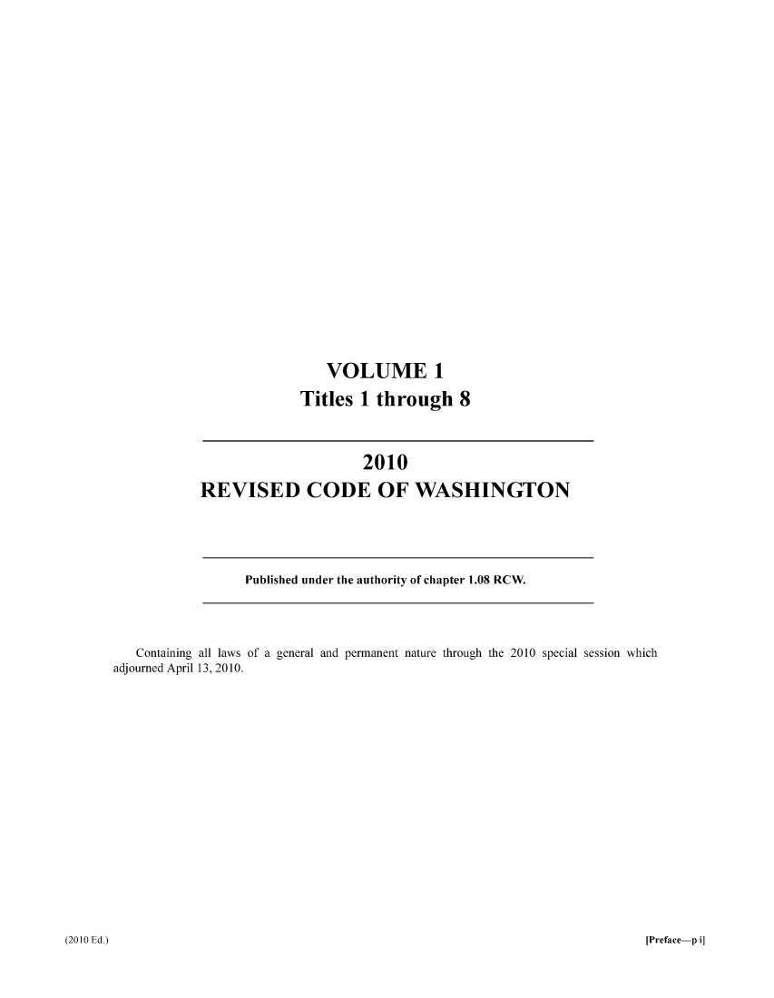 handle is hein.sstatutes/ststwash0225 and id is 1 raw text is: VOLUME 1
Titles 1 through 8

2010
REVISED CODE OF WASHINGTON

Published under the authority of chapter 1.08 RCW.

Containing all laws of a general and permanent nature through the 2010 special session which
adjourned April 13, 2010.

(2010 Ed.)

[Preface-p i]


