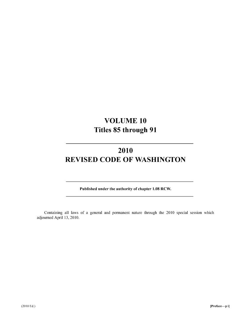 handle is hein.sstatutes/ststwash0226 and id is 1 raw text is: VOLUME 10
Titles 85 through 91

2010
REVISED CODE OF WASHINGTON

Published under the authority of chapter 1.08 RCW.

Containing all laws of a general and permanent nature through the 2010 special session which
adjourned April 13, 2010.

[Preface-p i]

(20 10 Ed.)


