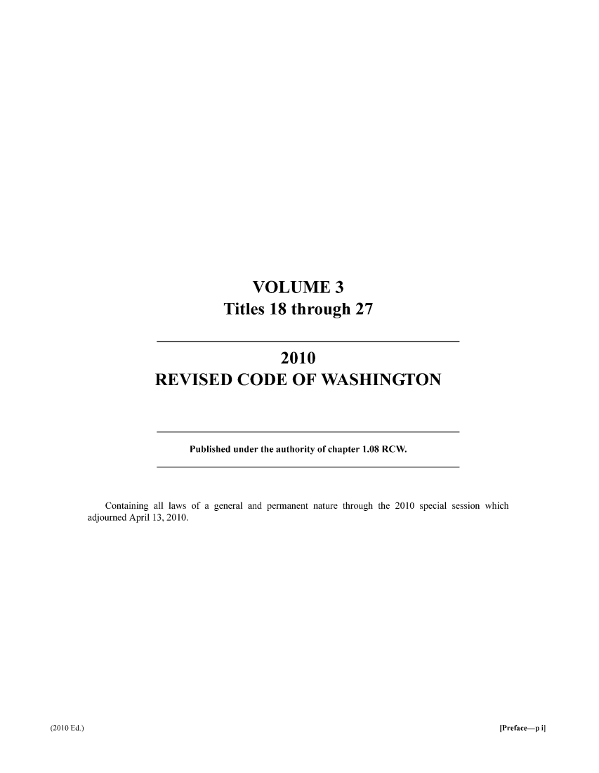handle is hein.sstatutes/ststwash0228 and id is 1 raw text is: VOLUME 3
Titles 18 through 27

2010
REVISED CODE OF WASHINGTON

Published under the authority of chapter 1.08 RCW.

Containing all laws of a general and permanent nature through the 2010 special session which
adjourned April 13, 2010.

(2010 Ed.)

[Preface-p i]


