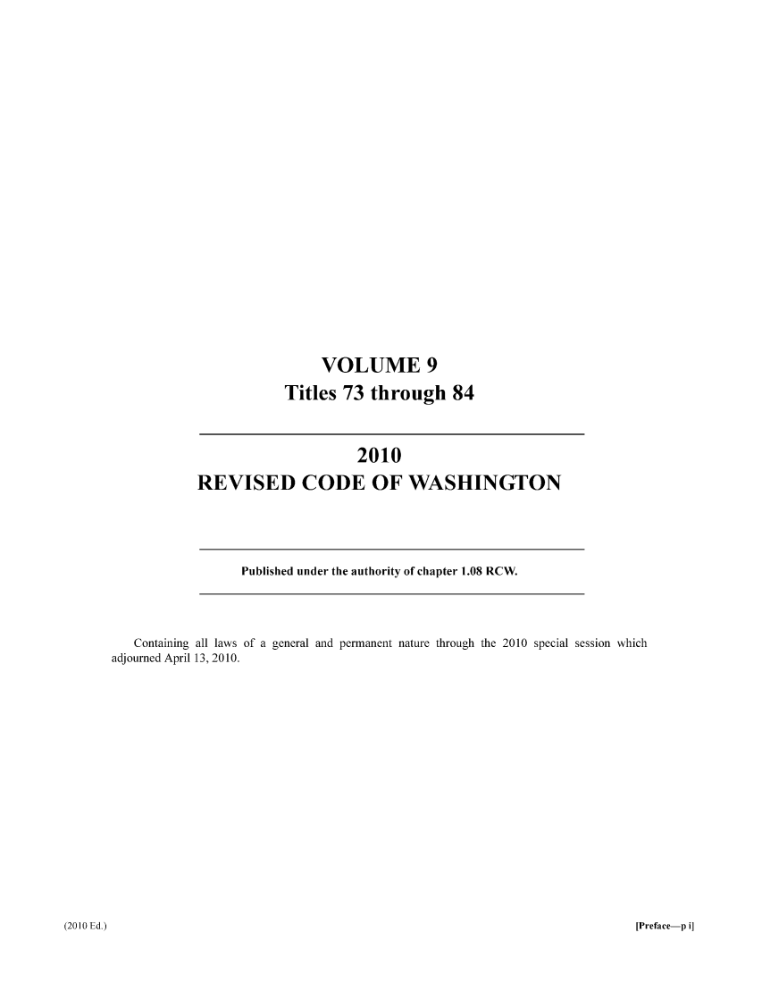 handle is hein.sstatutes/ststwash0234 and id is 1 raw text is: VOLUME 9
Titles 73 through 84

2010
REVISED CODE OF WASHINGTON

Published under the authority of chapter 1.08 RCW.

Containing all laws of a general and permanent nature through the 2010 special session which
adjourned April 13, 2010.

(2010 Ed.)

[Preface-p i]


