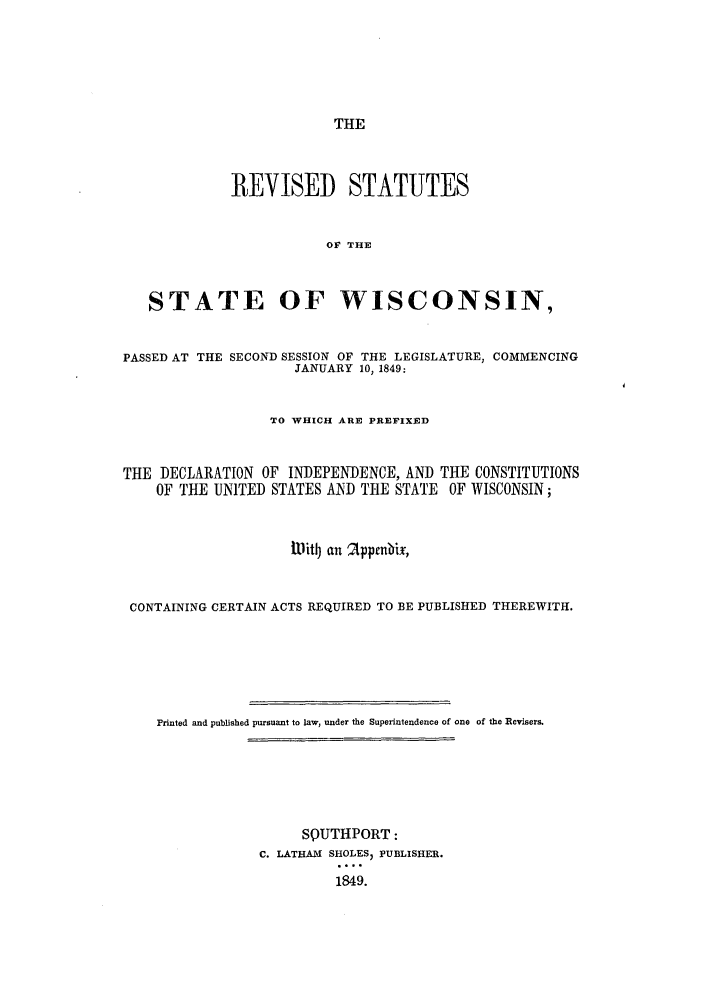 handle is hein.sstatutes/ststwis0001 and id is 1 raw text is: THE
REVISED STATUTES
OF THE
STATE OF WISCONSIN,
PASSED AT THE SECOND SESSION OF THE LEGISLATURE, COMMENCING
JANUARY 10, 1849:
TO WHICH ARE PREFIXED
THE DECLARATION OF INDEPENDENCE, AND THE CONSTITUTIONS
OF THE UNITED STATES AND T14E STATE OF WISCONSIN;
l~itDj an  Apprnbix,
CONTAINING CERTAIN ACTS REQUIRED TO BE PUBLISHED THEREWITH.
Printed and published pursuant to law, under the Superintendence of one of the Revisers.
SQUTHPORT:
C. LATHAM SHOLES, PUBLISHER.
1849.


