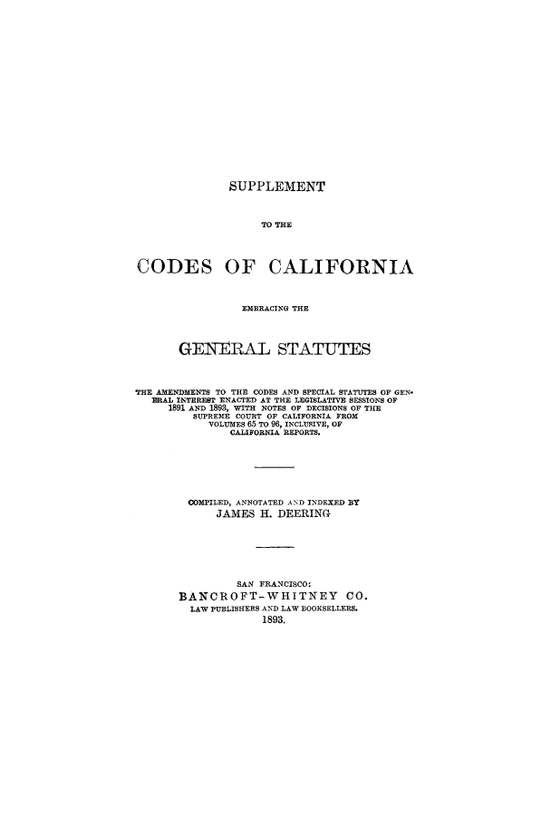handle is hein.sstatutes/stthecc0001 and id is 1 raw text is: SUPPLEMENT
TO THE
CODES OF CALIFORNIA
EMBRACING THE
GENERAL STATUTES
THE AMENDMENTS TO THE CODES AND SPECIAL STATUTES OF GEN-
ERAL INTEREST ENACTED AT THE LEGISLATIVE SESSIONS OF
1891 AND 1893, WITH NOTES OF DECISIONS OF THE
SUPREME COURT OF CALIFORNIA FROM
VOLUMES 65 TO 96, INCLUSIVE, OF
CALIFORNIA REPORTS.
COMPILED, ANNOTATED AND INDEXED BY
JAMES H. DEERING
SAN FRANCISCO:
BANCROFT-WHITNEY CO.
LAW PUBLISHERS AND LAW BOOKSELLERS.
1893.



