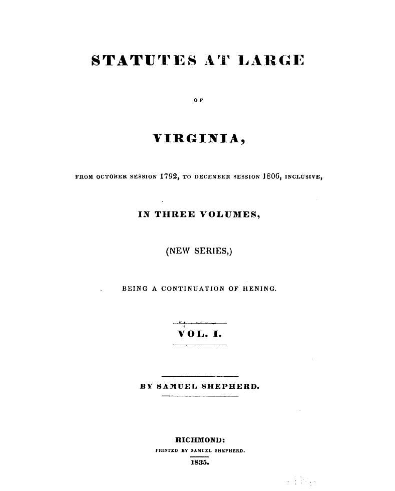 handle is hein.sstatutes/sttlrgva0001 and id is 1 raw text is: 






STATUTES AT LARGE



                 OF




          VIRGINIA,


FROM OCTOBER SESSION 1792, TO DECEMBER SESSION 160G, INCLUSIVE,




          IN THREE VOLUMES,



               (NEW SERIES,)



        BEING A CONTINUATION OF HENING.





                 VOL. I.





           BY SAMUEL SHEPHERD.





                RICHIOND:
             PRINTED BY SAMUEL SHEPHERD.
                   1835.


