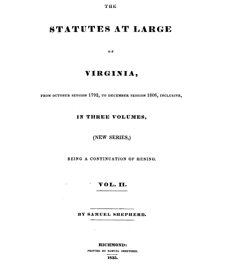 handle is hein.sstatutes/sttlrgva0002 and id is 1 raw text is: THE


STATUTES AT LARGE



                 OF



          VIR GINIA,


FROM OCTOBER SESSION 1792, TO DECEMBER SESSION 1806, INCLUSIVE,



           IN THREE VOLUMES,



               (NEW SERIES,)



        BEING A CONTINUATION OF HENING.




                 VOL. II.


BY SAMUEL SHEPHERD.





      RICHMOND:
   PRINTED BY SAMUEL SHEPHERD.
         1835.


