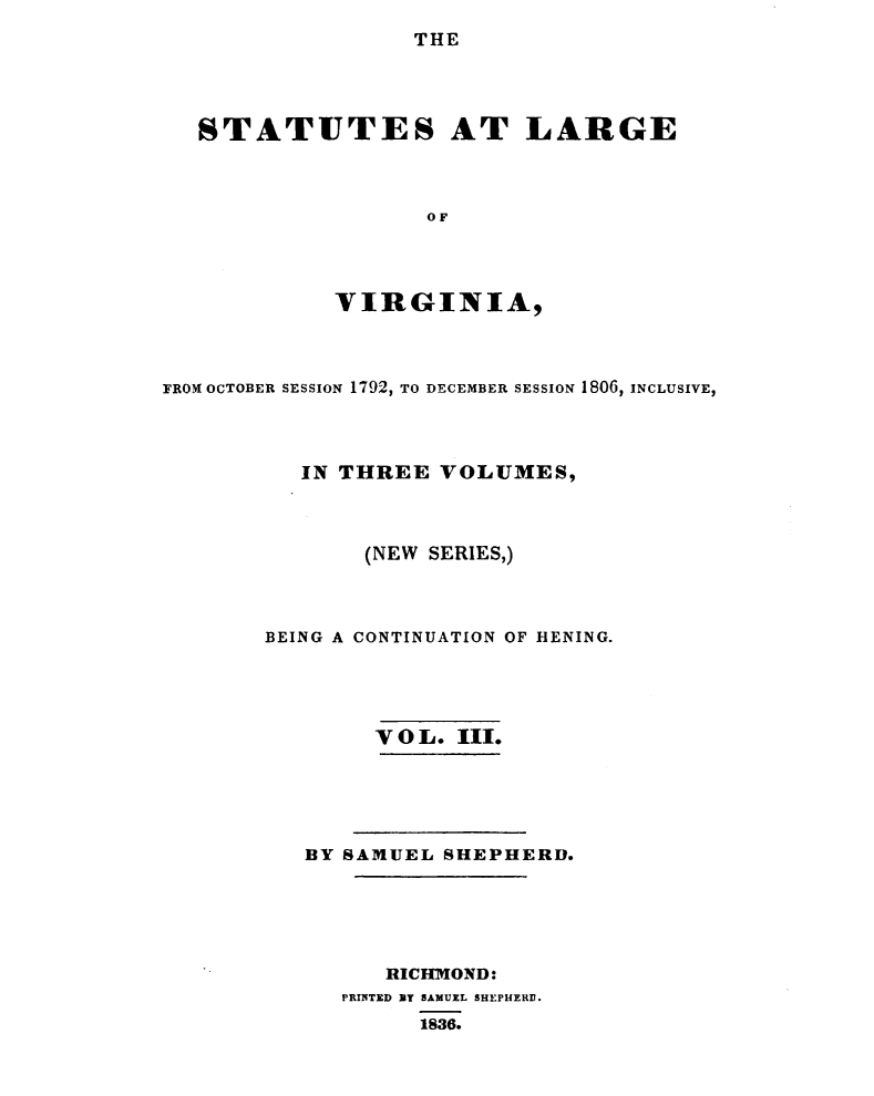 handle is hein.sstatutes/sttlrgva0003 and id is 1 raw text is: 
                THE




STATUTES AT LARGE



                 OF




          VIRGINIA,


FROM OCTOBER SESSION 1792, TO DECEMBER SESSION 1806, INCLUSIVE,



          IN THREE VOLUMES,



               (NEW SERIES,)



        BEING A CONTINUATION OF HENING.




                VOL. III.





          BY SAMUEL SHEPHERD.





                RICHMOND:
             PRINTED BY SAMUEL SHEPHERD.
                   1836.


