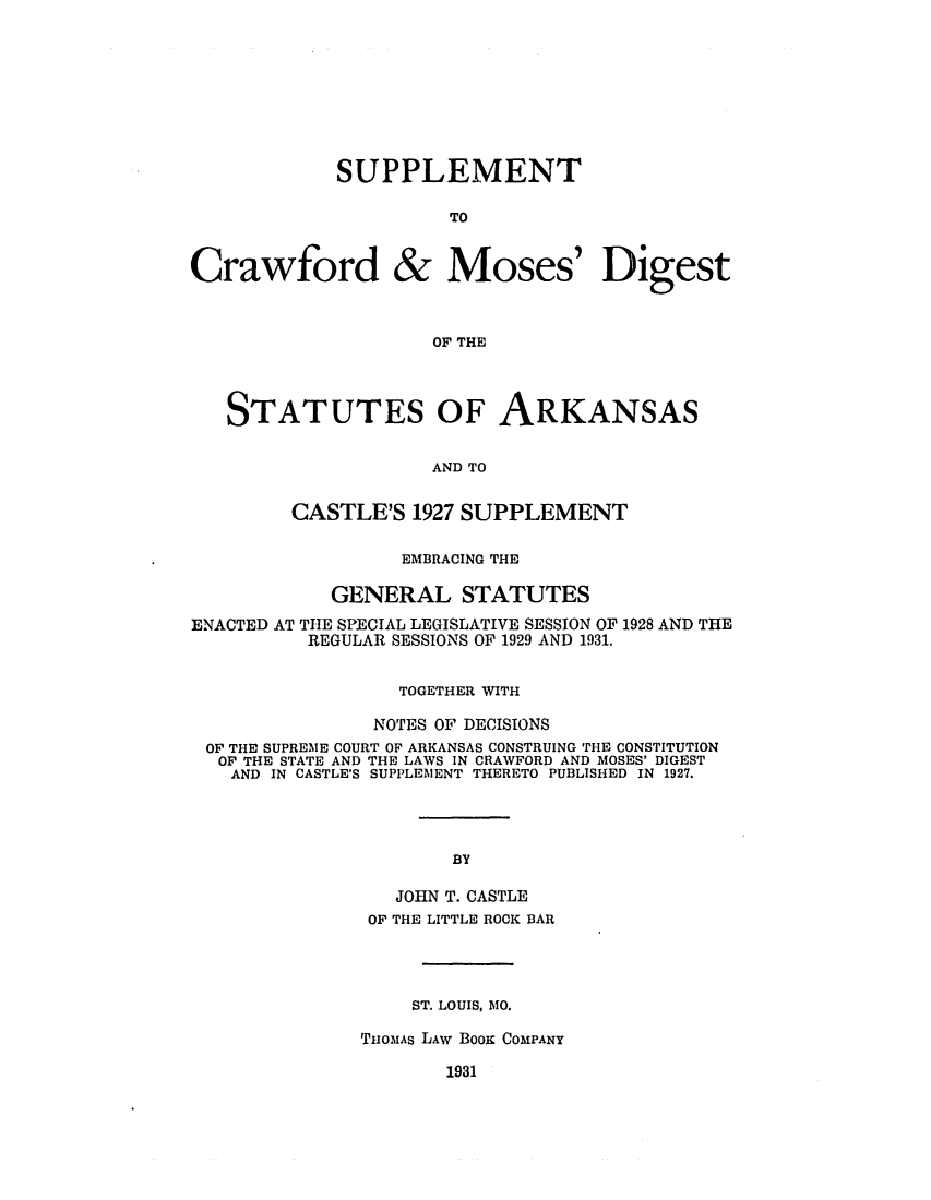 handle is hein.sstatutes/sucdiarc0001 and id is 1 raw text is: ï»¿SUPPLEMENT
TO
Crawford & Moses' Digest
OF THE
STATUTES OF ARKANSAS
AND TO
CASTLE'S 1927 SUPPLEMENT
EMBRACING THE
GENERAL STATUTES
ENACTED AT THE SPECIAL LEGISLATIVE SESSION OF 1928 AND THE
REGULAR SESSIONS OF 1929 AND 1931.
TOGETHER WITH
NOTES OF DECISIONS
OF THE SUPREME COURT OF ARKANSAS CONSTRUING THE CONSTITUTION
OF THE STATE AND THE LAWS IN CRAWFORD AND MOSES' DIGEST
AND IN CASTLE'S SUPPLEMENT THERETO PUBLISHED IN 1927.
BY
JOHN T. CASTLE
OF THE LITTLE ROCK BAR

ST. LOUIS, MO.
TnOMAs LAw BOOK COMPANY

1931


