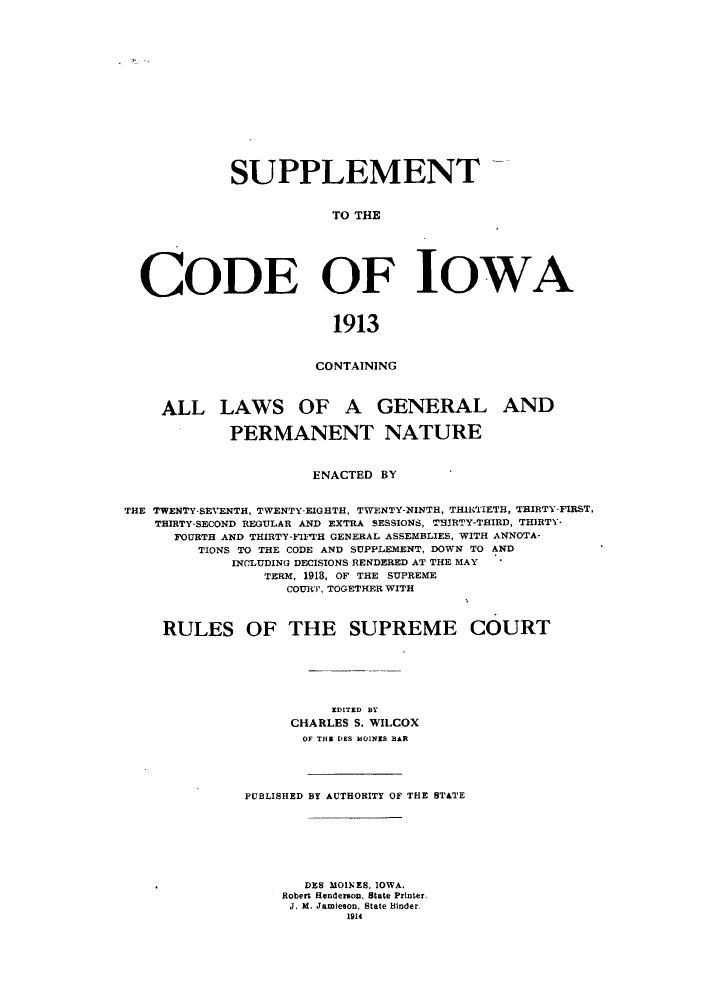 handle is hein.sstatutes/suciwa0001 and id is 1 raw text is: SUPPLEMENT
TO THE
CODE OF IOWA
1913
CONTAINING
ALL LAWS OF A GENERAL AND
PERMANENT NATURE
ENACTED BY
THE TWENTY-SEVENTH, TWENTY-EIGHTH, TWENTY-NINTH, THIRTIETH, THIRTY-FIRST,
THIRTY-SECOND REGULAR AND EXTRA SESSIONS, THJRTY-THIRD, THIRTY-
FOURTH AND THIRTY-FIFTH GENERAL ASSEMBLIES, WITH ANNOTA-
TIONS TO THE CODE AND SUPPLEMENT, DOWN TO AND
INCLUDING DECISIONS RENDERED AT THE MAY
TERM, 1918, OF THE SUPREME
COURT, TOGETHER WITH
RULES OF THE SUPREME COURT
EDITED BY
CHARLES S. WILCOX
OF THE DES MOINES BAR
PUBLISHED BY AUTHORITY OF THE STATE
DES MOINES, IOWA.
Robert Henderson, State Printer.
J. M. Jamieson, State Binder.
1914


