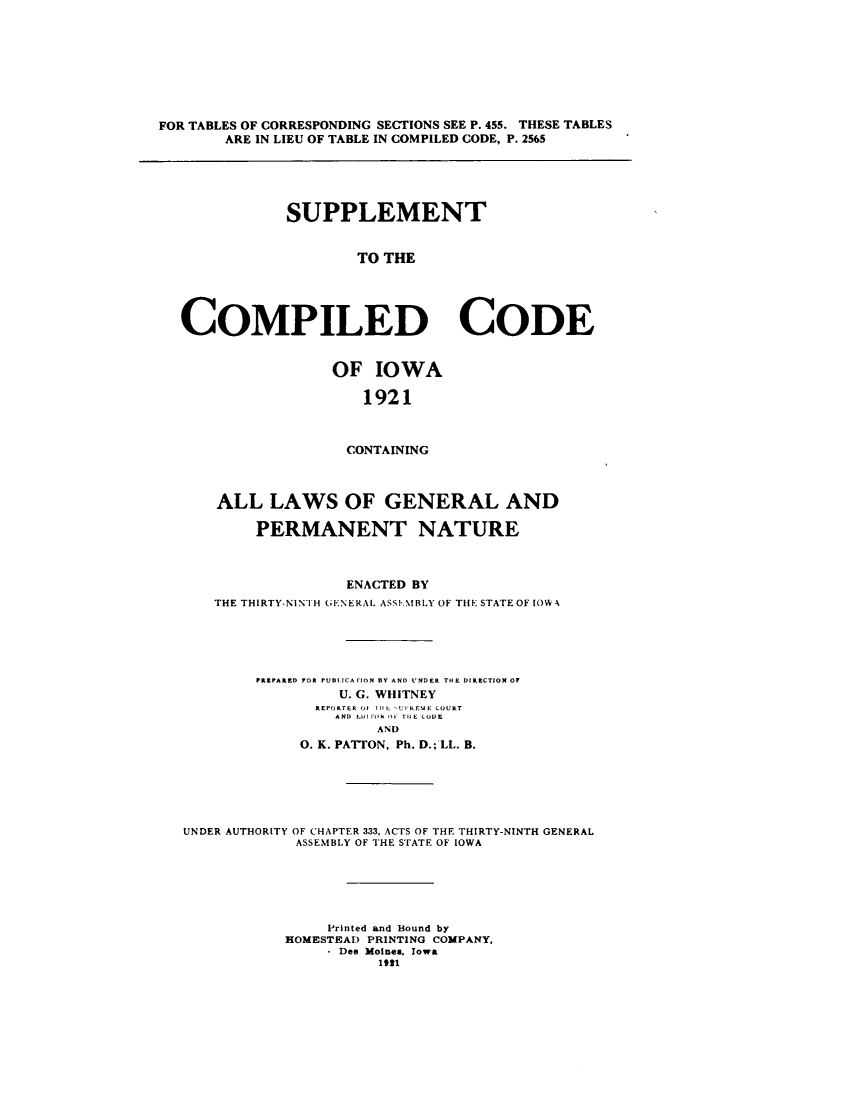 handle is hein.sstatutes/sucoiow0001 and id is 1 raw text is: ï»¿FOR TABLES OF CORRESPONDING SECTIONS SEE P. 455. THESE TABLES
ARE IN LIEU OF TABLE IN COMPILED CODE, P. 2565
SUPPLEMENT
TO THE
COMPILED CODE

OF IOWA
1921
CONTAINING
ALL LAWS OF GENERAL AND
PERMANENT NATURE
ENACTED BY
THE THIRTY-NINIH GENERAL ASS IMBLY OF THE STATE OF IOW -

PREPARED OR PU BLICAfION DY AND UNDER THE DIRECTION OF
U. G. WHITNEY
REPORTER OI Til lUP REME COURT
AND LIlr FO  T H1E CODE
AND
0. K. PATTON, Ph. D.; LL. B.

UNDER AUTHORITY OF CHAPTER 333, ACTS OF THE THIRTY-NINTH GENERAL
ASSEMBLY OF THE STATE OF IOWA
Printed and Bound by
HOMESTEAD PRINTING COMPANY,
Des Moines, Iowa
1991


