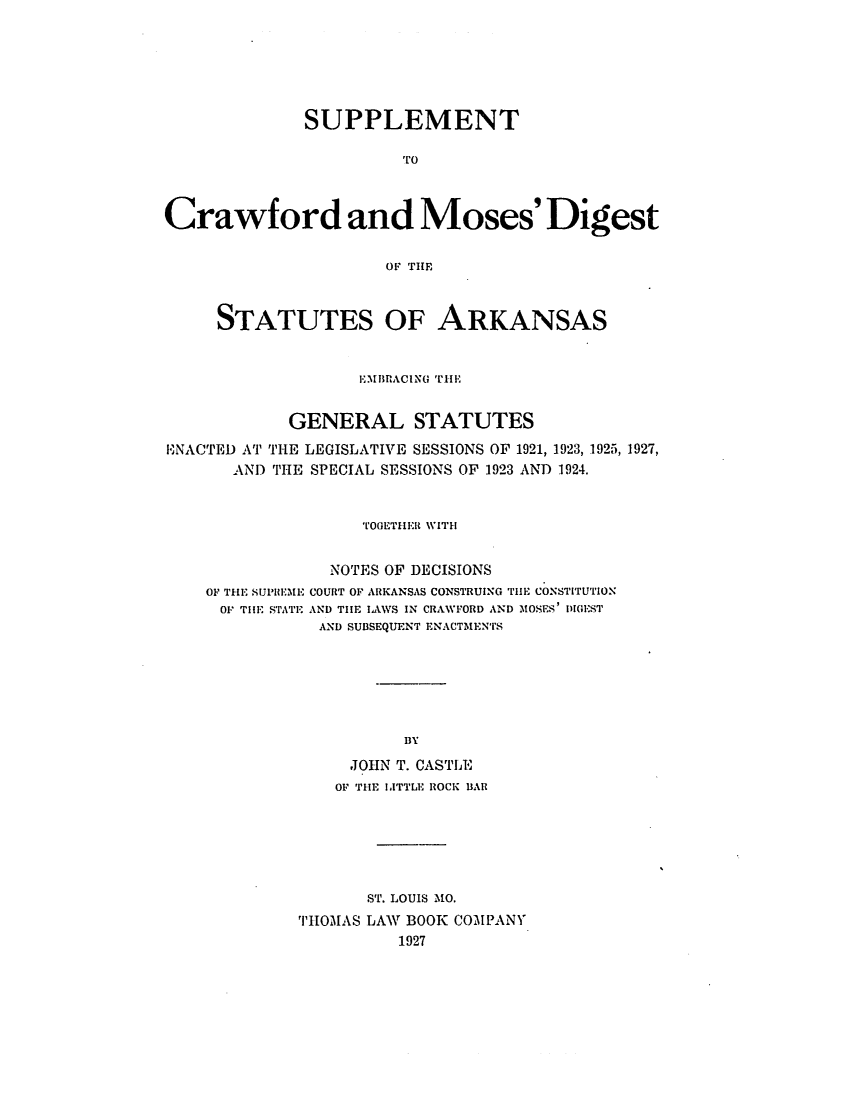 handle is hein.sstatutes/sucrawsa0001 and id is 1 raw text is: ï»¿SUPPLEMENT
Crawford and Moses'Digest
OF THE
STATUTES OF ARKANSAS
EMIIBRACING THE
GENERAL STATUTES
ENACTED AT THE LEGISLATIVE SESSIONS OF 1921, 1923, 1925, 1927,
AND THE SPECIAL SESSIONS OF 1923 AND 1924.
TOGETHER WITH
NOTES OF DECISIONS

OF THE SUPREME
OF TIE STATE

COURT OF ARKANSAS CONSTRUING TiE CONSTITUTION
AND THE IAWS IN CRAWFORD AND MOSES' DIGEST
AND SUBSEQUENT ENACTMENTS

BY
JOHN T. CASTLE
OF THE IATTLE ROCK BAR
ST. LOUIS MO.
THOMAS LAW BOOK COMPANY
1927


