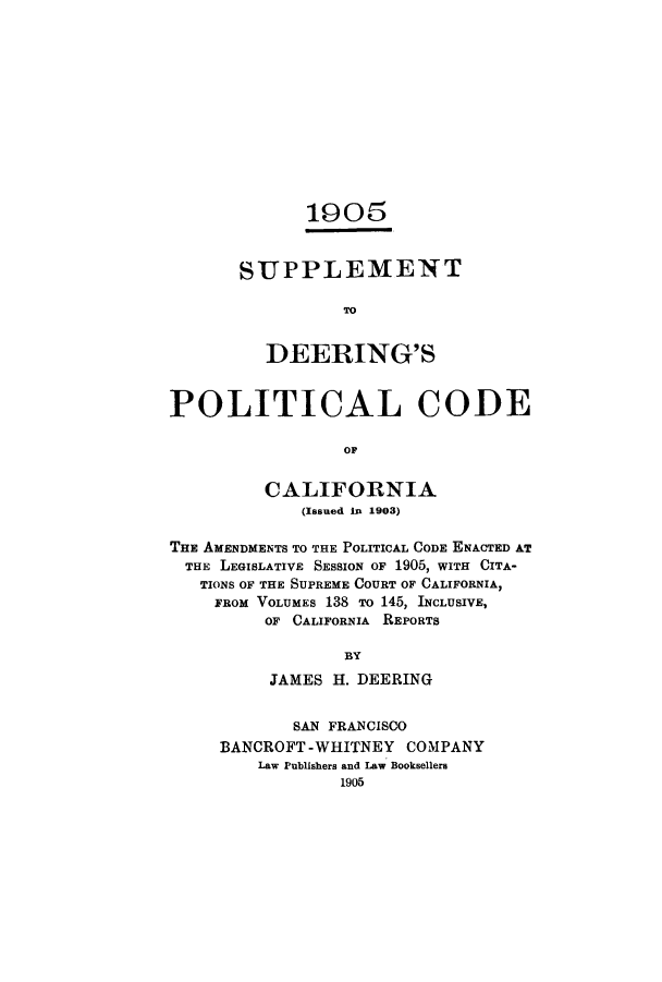 handle is hein.sstatutes/sudcca0001 and id is 1 raw text is: 1905
SUPPLEMENT
TO
DEERING'S
POLITICAL CODE
OF
CALIFORNIA
(Issued In 1903)
THE AMENDMENTS TO THE POLITICAL CODE ENACTED AT
THE LEGISLATIVE SESSION OF 1905, WITH CITA-
TIONS OF THE SUPREME COURT OF CALIFORNIA,
FROM VOLUMES 138 To 145, INCLUSIVE,
OF CALIFORNIA REPORTS
BY
JAMES H. DEERING
SAN FRANCISCO
BANCROFT -WHITNEY COMPANY
Law Publishers and Law Booksellers
1905


