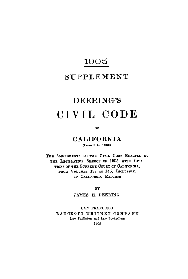 handle is hein.sstatutes/sudeerc0001 and id is 1 raw text is: 1905
SUPPLEMENT
DEERING'S
CIVIL CODE
OF
CALIFORNIA
(Issued in 1903)
THE AMENDMENTS TO THE CIVIL CODE ENACTED &T
THE LEGISLATIVE SESSION OF 1905, WITH CITA-
TIONS OF THE SUPREME COURT OF CALIFORNIA,
FROM VOLUMES 138 TO 145, INCLUSIVE,
OF CALIFORNIA REPORTS
BY
JAMES H. DEERING
SAN FRANCISCO
BANCROFT-WHITNEY COMPANY
Law Publishers and Law Booksellers
1905


