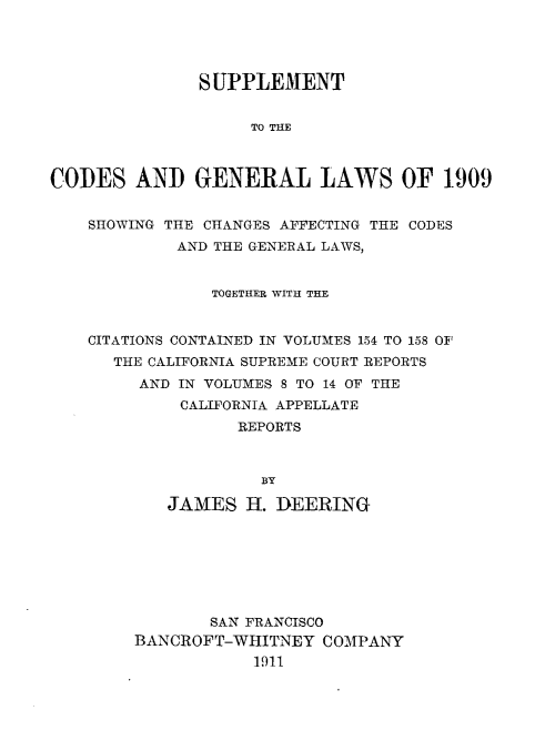 handle is hein.sstatutes/supcdglca0001 and id is 1 raw text is: 




               SUPPLEMENT


                    TO THE



CODES AND GENERAL LAWS OF 1-909


    SHOWING THE CHANGES AFFECTING THE CODES
            AND THE GENERAL LAWS,


                TOGETHER WITH THE


    CITATIONS CONTAINED IN VOLUMES 154 TO 158 OF
      THE CALIFORNIA SUPREME COURT REPORTS
         AND IN VOLUMES 8 TO 14 OF THE
             CALIFORNIA APPELLATE
                  REPORTS



                     BY

           JAMES H. DEERING


       SAN FRANCISCO
BANCROFT-WHITNEY COMPANY
            1911



