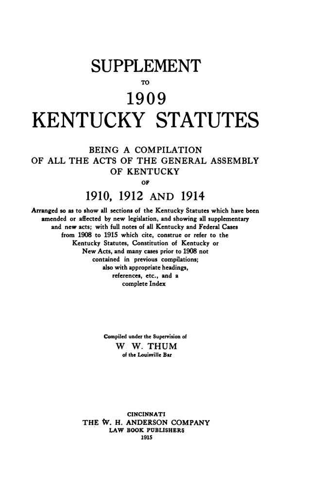 handle is hein.sstatutes/supkysta0001 and id is 1 raw text is: 







               SUPPLEMENT



                       1909


KENTUCKY STATUTES


              BEING A COMPILATION
OF  ALL  THE   ACTS   OF  THE   GENERAL ASSEMBLY
                   OF   KENTUCKY
                           OF

              1910,   1912   AND     1914
Arranged so as to show all sections of the Kentucky Statutes which have been
   amended or affected by new legislation, and showing all supplementary
     and new acts; with full notes of all Kentucky and Federal Cases
       from 1908 to 1915 which cite, construe or refer to the
          Kentucky Statutes, Constitution of Kentucky or
             New Acts, and many cases prior to 1908 not
               contained in previous compilations;
                  also with appropriate headings,
                    references, etc., and a
                      complete Index






                  Compiled under the Supervision of
                     W   W. THUM
                     of the Louisville Bar







                        CINCINNATI
             THE W.  H. ANDERSON  COMPANY
                   LAW BOOK PUBLISHERS
                           1915


