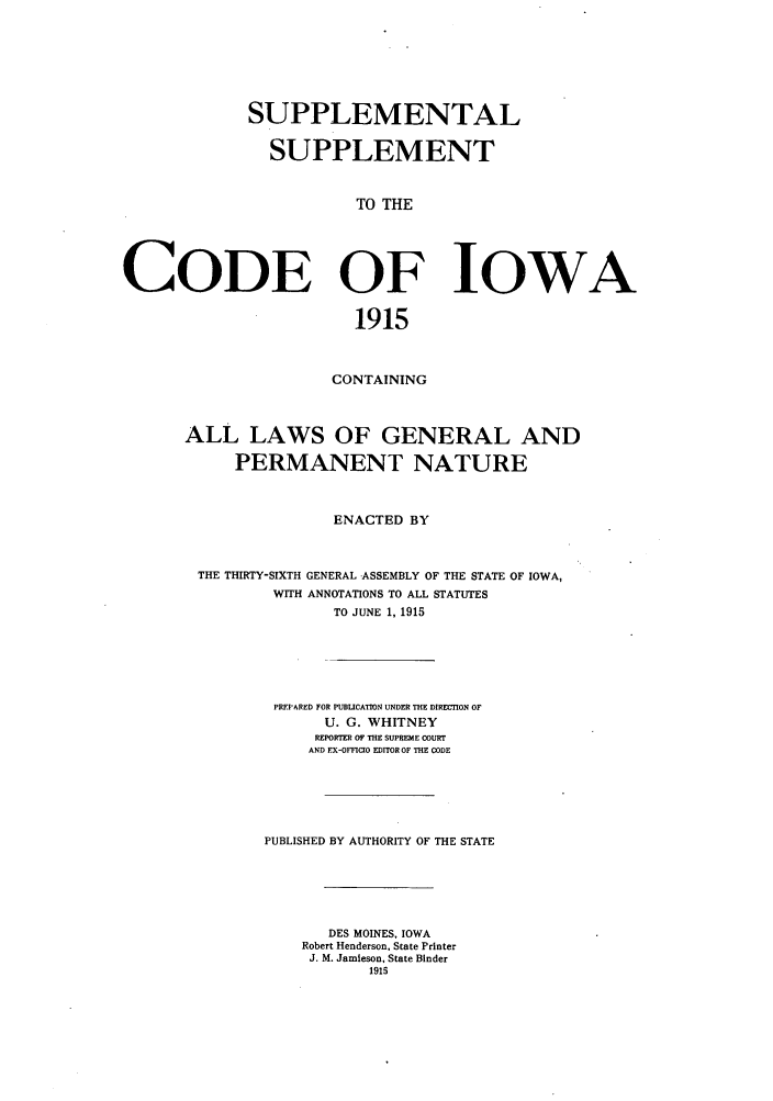 handle is hein.sstatutes/suplsupw0001 and id is 1 raw text is: SUPPLEMENTAL
SUPPLEMENT
TO THE
CODE OF IOWA
1915

CONTAINING
ALL LAWS OF GENERAL AND
PERMANENT NATURE
ENACTED BY
THE THIRTY-SIXTH GENERAL ASSEMBLY OF THE STATE OF IOWA,
WITH ANNOTATIONS TO ALL STATUTES
TO JUNE 1, 1915
PREPARED FOR PUBLICATION UNDER THE DIRETION OF
U. G. WHITNEY
REPORTER OF THE SUPREME COURT
AND EX-OFFICIO EDITOR OF THE CODE
PUBLISHED BY AUTHORITY OF THE STATE
DES MOINES, IOWA
Robert Henderson, State Printer
J. M. Jamieson, State Binder
1915


