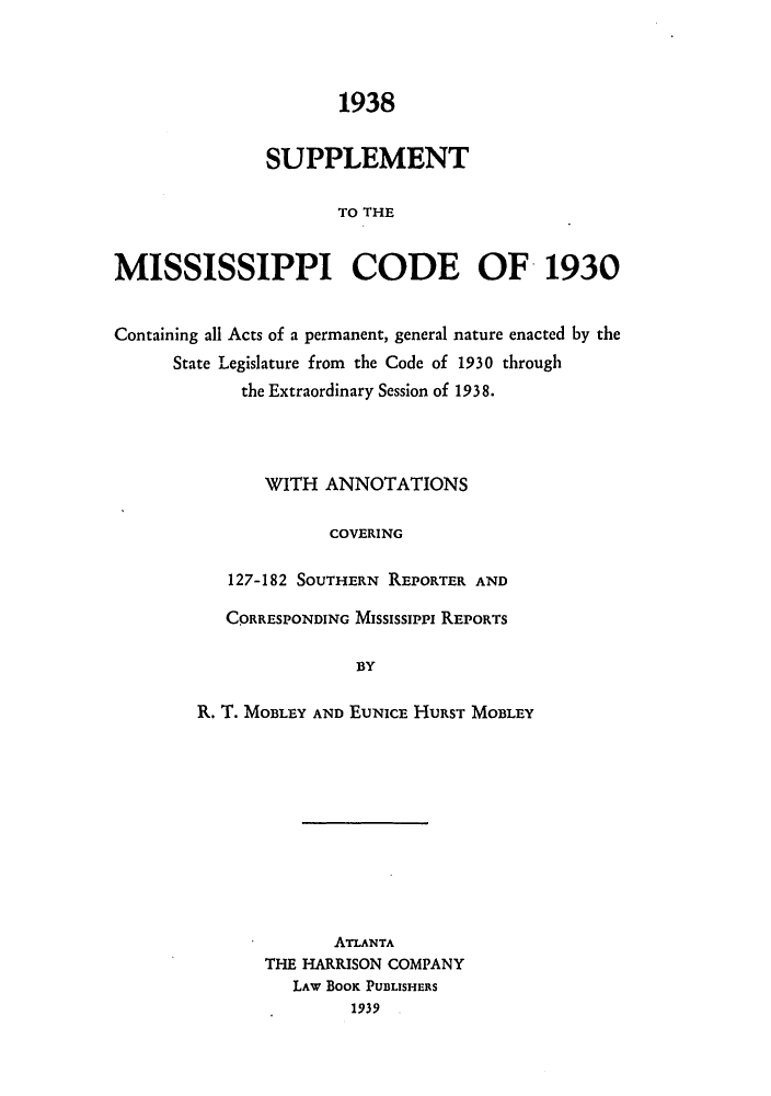 handle is hein.sstatutes/supmisco0001 and id is 1 raw text is: ï»¿1938
SUPPLEMENT
TO THE
MISSISSIPPI CODE OF 1930
Containing all Acts of a permanent, general nature enacted by the
State Legislature from the Code of 1930 through
the Extraordinary Session of 1938.
WITH ANNOTATIONS
COVERING
127-182 SOUTHERN REPORTER AND

CORRESPONDING MISSISSIPPI REPORTS
BY
R. T. MOBLEY AND EUNICE HURST MOBLEY

ATLANTA
THE HARRISON COMPANY
LAW BOOK PUBLISHERS
1939  .


