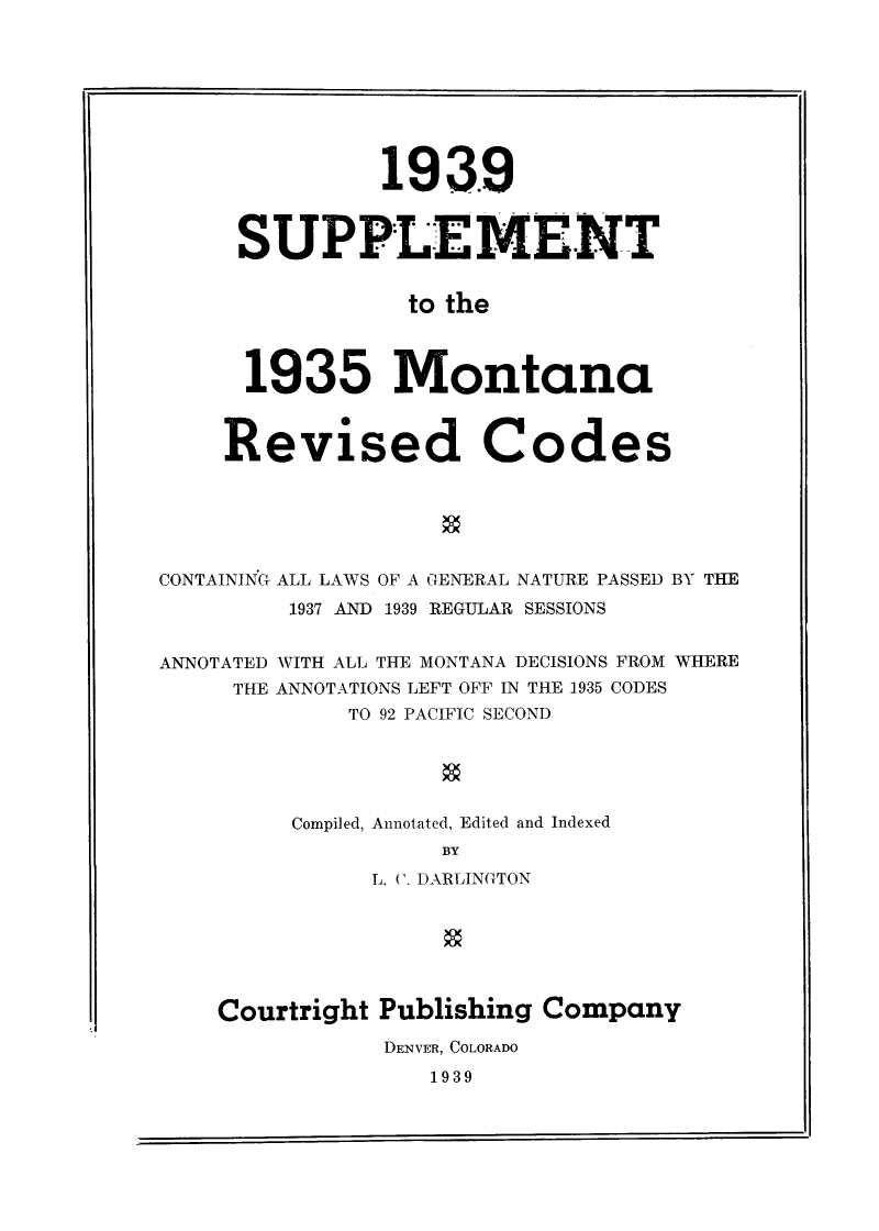 handle is hein.sstatutes/supmtrvcd0001 and id is 1 raw text is: 193.9
SUPPLE MENT
to the
1935 Montana
Revised Codes
CONTAINING ALL LAWS OF A GENERAL NATURE PASSED BY THE
1937 AND 1939 REGULAR SESSIONS
ANNOTATED WITH ALL THE MONTANA DECISIONS FROM WHERE
THE ANNOTATIONS LEFT OFF IN THE 1935 CODES
TO 92 PACIFIC SECOND
Compiled, Annotated, Edited and Indexed
BY
L. (. DARLINGTON

Courtright Publishing Company
DENVER, COLORADO

1939


