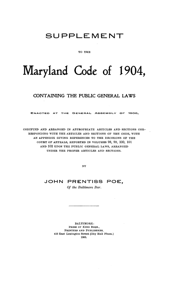 handle is hein.sstatutes/suppmaco0001 and id is 1 raw text is: SUPPLEMENT
TO THE
Maryland Code of 1904,

CONTAINING THE PUBLIC GENERAL LAWS
ENACOTeD AT r-e (BeNeFRAL ASSEMBLY OF 1o         O6.
CODIFIED AND ARRANGED IN APPROPRIATE ARTICLES AND SECTIONS COR-
RESPONDING WITH THE ARTICLES AND SECTIONS OF THE CODE, WITH
AN APPENDIX GIVING REFERENCES TO THE DECISIONS OF THE
COURT OF APPEALS, REPORTED IN VOLUMES 98, 99, 100, 101
AND 102 UPON THE PUBLIC GENERAL LAWS, ARRANGED
UNDER THE PROPER ARTICLES AND SECTIONS.
BY
JOHN PRENTISS POE,-
Of the Baltimore Bar.
BALTIMORE:
PRESS OF KING BnOS.,
PRINTERS AND PUBLISHERS,
413 East Lexington Street (City Hall Plaza.)
1906.


